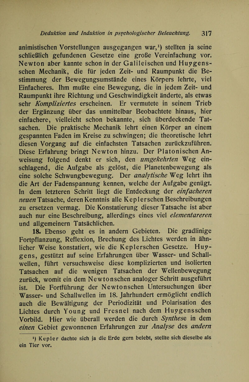 animistischen Vorstellungen ausgegangen war,1) stellten ja seine schließlich gefundenen Gesetze eine große Vereinfachung vor. Newton aber kannte schon in der Galileischen und Huygens- schen Mechanik, die für jeden Zeit- und Raumpunkt die Be¬ stimmung der Bewegungsumstände eines Körpers lehrte, viel Einfacheres. Ihm mußte eine Bewegung, die in jedem Zeit- und Raumpunkt ihre Richtung und Geschwindigkeit änderte, als etwas sehr Kompliziertes erscheinen. Er vermutete in seinem Trieb der Ergänzung über das unmittelbar Beobachtete hinaus, hier einfachere, vielleicht schon bekannte, sich überdeckende Tat¬ sachen. Die praktische Mechanik lehrt einen Körper an einem gespannten Faden im Kreise zu schwingen; die theoretische lehrt diesen Vorgang auf die einfachsten Tatsachen zurückzuführen. Diese Erfahrung bringt Newton hinzu. Der Platonischen An¬ weisung folgend denkt er sich, den umgekehrten Weg ein¬ schlagend, die Aufgabe als gelöst, die Planetenbewegung als eine solche Schwungbewegung. Der analytische Weg lehrt ihn die Art der Fadenspannung kennen, welche der Aufgabe genügt. In dem letzteren Schritt liegt die Entdeckung der einfacheren neuen Tatsache, deren Kenntnis alle Keplerschen Beschreibungen zu ersetzen vermag. Die Konstatierung dieser Tatsache ist aber auch nur eine Beschreibung, allerdings eines viel elementareren und allgemeinem Tatsächlichen. 18. Ebenso geht es in andern Gebieten. Die gradlinige Fortpflanzung, Reflexion, Brechung des Lichtes werden in ähn¬ licher Weise konstatiert, wie die Keplerschen Gesetze. Hun¬ gens, gestützt auf seine Erfahrungen über Wasser- und Schall¬ wellen, führt versuchsweise diese komplizierten und isolierten Tatsachen auf die wenigen Tatsachen der Wellenbewegung zurück, womit ein dem Newton sehen analoger Schritt ausgeführt ist. Die Fortführung der Newtonschen Untersuchungen über Wasser- und Schallwellen im 18. Jahrhundert ermöglicht endlich auch die Bewältigung der Periodizität und Polarisation des Lichtes durch Young und Fresnel nach dem Huygensschen Vorbild. Hier wie überall werden die durch Synthese in dem einen Gebiet gewonnenen Erfahrungen zur Analyse des andern *) Kepler dachte sich ja die Erde gern belebt, stellte sich dieselbe als ein Tier vor.