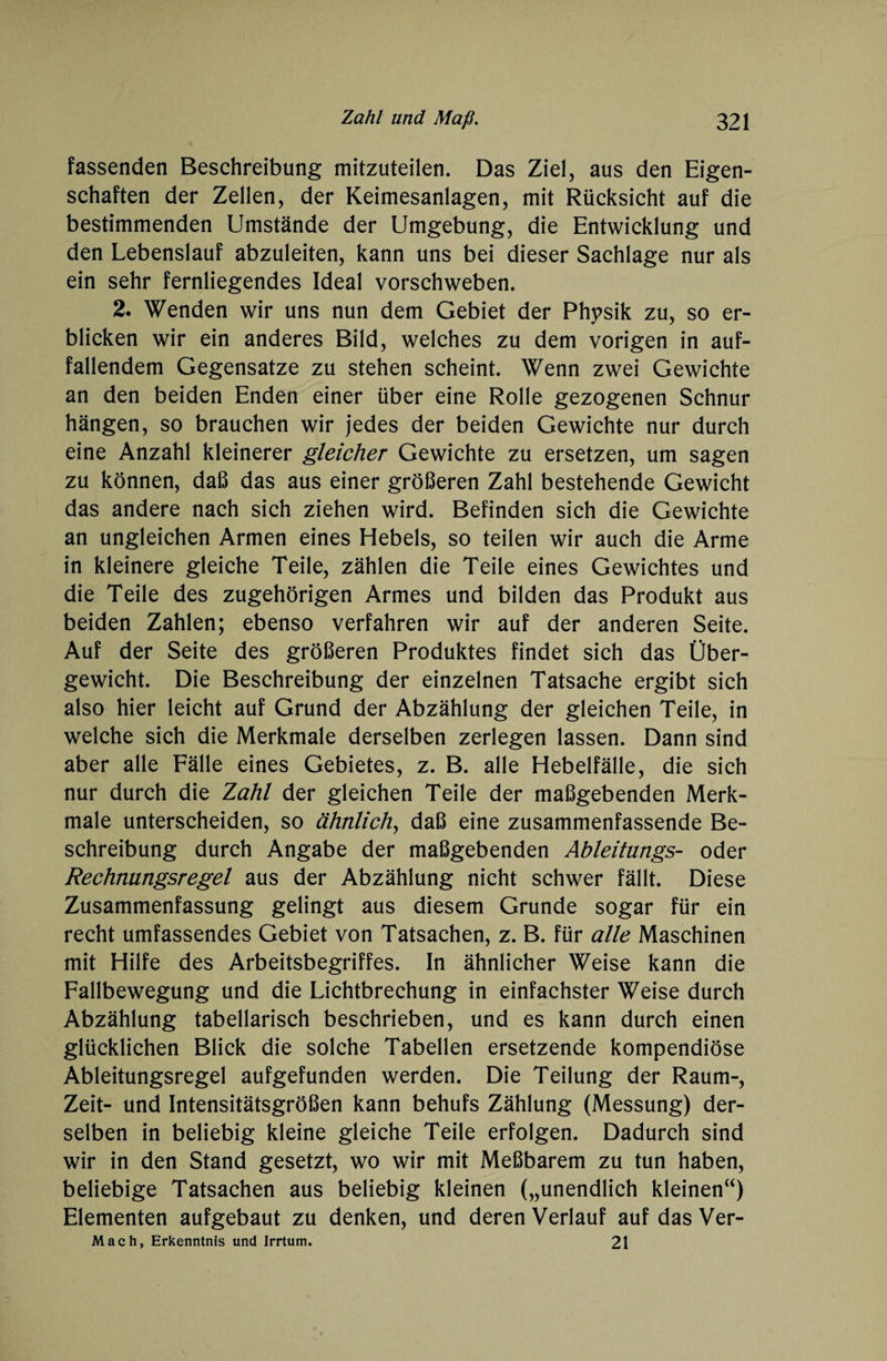 fassenden Beschreibung mitzuteilen. Das Ziel, aus den Eigen¬ schaften der Zellen, der Keimesanlagen, mit Rücksicht auf die bestimmenden Umstände der Umgebung, die Entwicklung und den Lebenslauf abzuleiten, kann uns bei dieser Sachlage nur als ein sehr fernliegendes Ideal vorschweben. 2. Wenden wir uns nun dem Gebiet der Physik zu, so er¬ blicken wir ein anderes Bild, welches zu dem vorigen in auf¬ fallendem Gegensätze zu stehen scheint. Wenn zwei Gewichte an den beiden Enden einer über eine Rolle gezogenen Schnur hängen, so brauchen wir jedes der beiden Gewichte nur durch eine Anzahl kleinerer gleicher Gewichte zu ersetzen, um sagen zu können, daß das aus einer größeren Zahl bestehende Gewicht das andere nach sich ziehen wird. Befinden sich die Gewichte an ungleichen Armen eines Hebels, so teilen wir auch die Arme in kleinere gleiche Teile, zählen die Teile eines Gewichtes und die Teile des zugehörigen Armes und bilden das Produkt aus beiden Zahlen; ebenso verfahren wir auf der anderen Seite. Auf der Seite des größeren Produktes findet sich das Über¬ gewicht. Die Beschreibung der einzelnen Tatsache ergibt sich also hier leicht auf Grund der Abzählung der gleichen Teile, in welche sich die Merkmale derselben zerlegen lassen. Dann sind aber alle Fälle eines Gebietes, z. B. alle Hebelfälle, die sich nur durch die Zahl der gleichen Teile der maßgebenden Merk¬ male unterscheiden, so ähnlich, daß eine zusammenfassende Be¬ schreibung durch Angabe der maßgebenden Ableitungs- oder Rechnungsregel aus der Abzählung nicht schwer fällt. Diese Zusammenfassung gelingt aus diesem Grunde sogar für ein recht umfassendes Gebiet von Tatsachen, z. B. für alle Maschinen mit Hilfe des Arbeitsbegriffes. In ähnlicher Weise kann die Fallbewegung und die Lichtbrechung in einfachster Weise durch Abzählung tabellarisch beschrieben, und es kann durch einen glücklichen Blick die solche Tabellen ersetzende kompendiöse Ableitungsregel aufgefunden werden. Die Teilung der Raum-, Zeit- und Intensitätsgrößen kann behufs Zählung (Messung) der¬ selben in beliebig kleine gleiche Teile erfolgen. Dadurch sind wir in den Stand gesetzt, wo wir mit Meßbarem zu tun haben, beliebige Tatsachen aus beliebig kleinen („unendlich kleinen“) Elementen aufgebaut zu denken, und deren Verlauf auf das Ver- Mach, Erkenntnis und Irrtum. 21