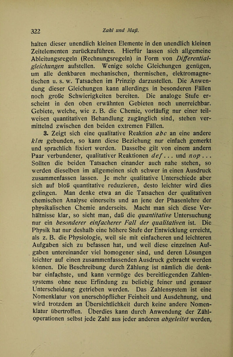 halten dieser unendlich kleinen Elemente in den unendlich kleinen Zeitelementen zurückzuführen. Hierfür lassen sich allgemeine Ableitungsregeln (Rechnungsregeln) in Form von Differential¬ gleichungen aufstellen. Wenige solche Gleichungen genügen, um alle denkbaren mechanischen, thermischen, elektromagne¬ tischen u. s. w. Tatsachen im Prinzip darzustellen. Die Anwen¬ dung dieser Gleichungen kann allerdings in besonderen Fällen noch große Schwierigkeiten bereiten. Die analoge Stufe er¬ scheint in den oben erwähnten Gebieten noch unerreichbar. Gebiete, welche, wie z, B. die Chemie, vorläufig nur einer teil¬ weisen quantitativen Behandlung zugänglich sind, stehen ver¬ mittelnd zwischen den beiden extremen Fällen. 3. Zeigt sich eine qualitative Reaktion abc an eine andere klm gebunden, so kann diese Beziehung nur einfach gemerkt und sprachlich fixiert werden. Dasselbe gilt von einem andern Paar verbundener, qualitativer Reaktionen def. . . und nop . . . Sollten die beiden Tatsachen einander auch nahe stehen, so werden dieselben im allgemeinen sich schwer in einen Ausdruck zusammenfassen lassen. Je mehr qualitative Unterschiede aber sich auf bloß quantitative reduzieren, desto leichter wird dies gelingen. Man denke etwa an die Tatsachen der qualitativen chemischen Analyse einerseits und an jene der Phasenlehre der physikalischen Chemie anderseits. Macht man sich diese Ver¬ hältnisse klar, so sieht man, daß die quantitative Untersuchung nur ein besonderer einfacherer Fall der qualitativen ist. Die Physik hat nur deshalb eine höhere Stufe der Entwicklung erreicht, als z. B. die Physiologie, weil sie mit einfacheren und leichteren Aufgaben sich zu befassen hat, und weil diese einzelnen Auf¬ gaben untereinander viel homogener sind, und deren Lösungen leichter auf einen zusammenfassenden Ausdruck gebracht werden können. Die Beschreibung durch Zählung ist nämlich die denk¬ bar einfachste, und kann vermöge des bereitliegenden Zahlen¬ systems ohne neue Erfindung zu beliebig feiner und genauer Unterscheidung getrieben werden. Das Zahlensystem ist eine Nomenklatur von unerschöpflicher Feinheit und Ausdehnung, und wird trotzdem an Übersichtlichkeit durch keine andere Nomen¬ klatur übertroffen. Überdies kann durch Anwendung der Zähl¬ operationen selbst jede Zahl aus jeder anderen abgeleitet werden,