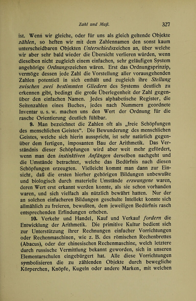 ist. Wenn wir gleiche, oder für uns als gleich geltende Objekte zählen, so heften wir mit dem Zahlennamen den sonst kaum unterscheidbaren Objekten Unterschiedsztichen an, über welche wir aber sehr bald wieder die Übersicht verlieren würden, wenn dieselben nicht zugleich einem einfachen, sehr geläufigen System angehörige Ordnungszeichen wären. Erst das Ordnungsprinzip, vermöge dessen jede Zahl die Vorstellung aller vorausgehenden Zahlen potentiell in sich enthält und zugleich ihre Stellung zwischen zwei bestimmten Gliedern des Systems deutlich zu erkennen gibt, bedingt die große Überlegenheit der Zahl gegen¬ über den einfachen Namen. Jedes alphabetische Register, die Seitenzahlen eines Buches, jedes nach Nummern geordnete Inventar u. s. w. machen uns den Wert der Ordnung für die rasche Orientierung deutlich fühlbar. 9. Man bezeichnet die Zahlen oft als „freie Schöpfungen des menschlichen Geistes“. Die Bewunderung des menschlichen Geistes, welche sich hierin ausspricht, ist sehr natürlich gegen¬ über dem fertigen, imposanten Bau der Arithmetik. Das Ver¬ ständnis dieser Schöpfungen wird aber weit mehr gefördert, wenn man den instinktiven Anfängen derselben nachgeht und die Umstände betrachtet, welche das Bedürfnis nach diesen Schöpfungen erzeugten. Vielleicht kommt man dann zur Ein¬ sicht, daß die ersten hierher gehörigen Bildungen unbewußte und biologisch durch materielle Umstände erzwungene waren, deren Wert erst erkannt werden konnte, als sie schon vorhanden waren, und sich vielfach als nützlich bewährt hatten. Nur der an solchen einfacheren Bildungen geschulte Intellekt konnte sich allmählich zu freieren, bewußten, dem jeweiligen Bedürfnis rasch entsprechenden Erfindungen erheben. 10. Verkehr und Handel, Kauf und Verkauf fordern die Entwicklung der Arithmetik. Die primitive Kultur bedient sich zur Unterstützung ihrer Rechnungen einfacher Vorrichtungen oder Rechenmaschinen, wie z. B. des römischen Rechenbrettes (Abacus), oder der chinesischen Rechenmaschine, welch letztere durch russische Vermittlung bekannt geworden, sich in unseren Elementarschulen eingebürgert hat. Alle diese Vorrichtungen symbolisieren die zu zählenden Objekte durch bewegliche Körperchen, Knöpfe, Kugeln oder andere Marken, mit welchen