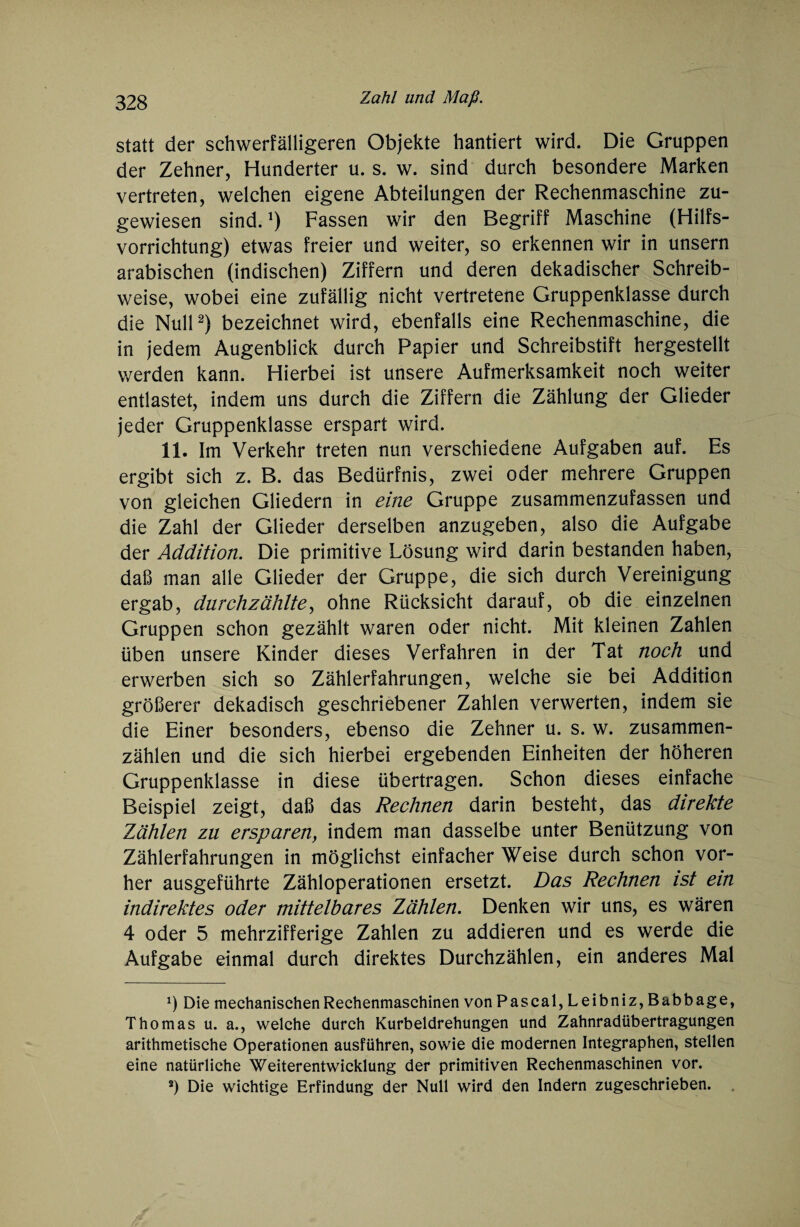 statt der schwerfälligeren Objekte hantiert wird. Die Gruppen der Zehner, Hunderter u. s. w. sind durch besondere Marken vertreten, welchen eigene Abteilungen der Rechenmaschine zu¬ gewiesen sind.!) Fassen wir den Begriff Maschine (Hilfs¬ vorrichtung) etwas freier und weiter, so erkennen wir in unsern arabischen (indischen) Ziffern und deren dekadischer Schreib¬ weise, wobei eine zufällig nicht vertretene Gruppenklasse durch die Null2) bezeichnet wird, ebenfalls eine Rechenmaschine, die in jedem Augenblick durch Papier und Schreibstift hergestellt werden kann. Hierbei ist unsere Aufmerksamkeit noch weiter entlastet, indem uns durch die Ziffern die Zählung der Glieder jeder Gruppenklasse erspart wird. 11. Im Verkehr treten nun verschiedene Aufgaben auf. Es ergibt sich z. B. das Bedürfnis, zwei oder mehrere Gruppen von gleichen Gliedern in eine Gruppe zusammenzufassen und die Zahl der Glieder derselben anzugeben, also die Aufgabe der Addition. Die primitive Lösung wird darin bestanden haben, daß man alle Glieder der Gruppe, die sich durch Vereinigung ergab, durchzählte, ohne Rücksicht darauf, ob die einzelnen Gruppen schon gezählt waren oder nicht. Mit kleinen Zahlen üben unsere Kinder dieses Verfahren in der Tat noch und erwerben sich so Zählerfahrungen, welche sie bei Addition größerer dekadisch geschriebener Zahlen verwerten, indem sie die Einer besonders, ebenso die Zehner u. s. w. zusammen¬ zählen und die sich hierbei ergebenden Einheiten der höheren Gruppenklasse in diese übertragen. Schon dieses einfache Beispiel zeigt, daß das Rechnen darin besteht, das direkte Zählen zu ersparen, indem man dasselbe unter Benützung von Zählerfahrungen in möglichst einfacher Weise durch schon vor¬ her ausgeführte Zähloperationen ersetzt. Das Rechnen ist ein indirektes oder mittelbares Zählen. Denken wir uns, es wären 4 oder 5 mehrzifferige Zahlen zu addieren und es werde die Aufgabe einmal durch direktes Durchzählen, ein anderes Mal x) Die mechanischen Rechenmaschinen von Pascal, Leibniz, Babbage, Thomas u. a., welche durch Kurbeldrehungen und Zahnradübertragungen arithmetische Operationen ausführen, sowie die modernen Integraphen, stellen eine natürliche Weiterentwicklung der primitiven Rechenmaschinen vor. *) Die wichtige Erfindung der Null wird den Indern zugeschrieben.