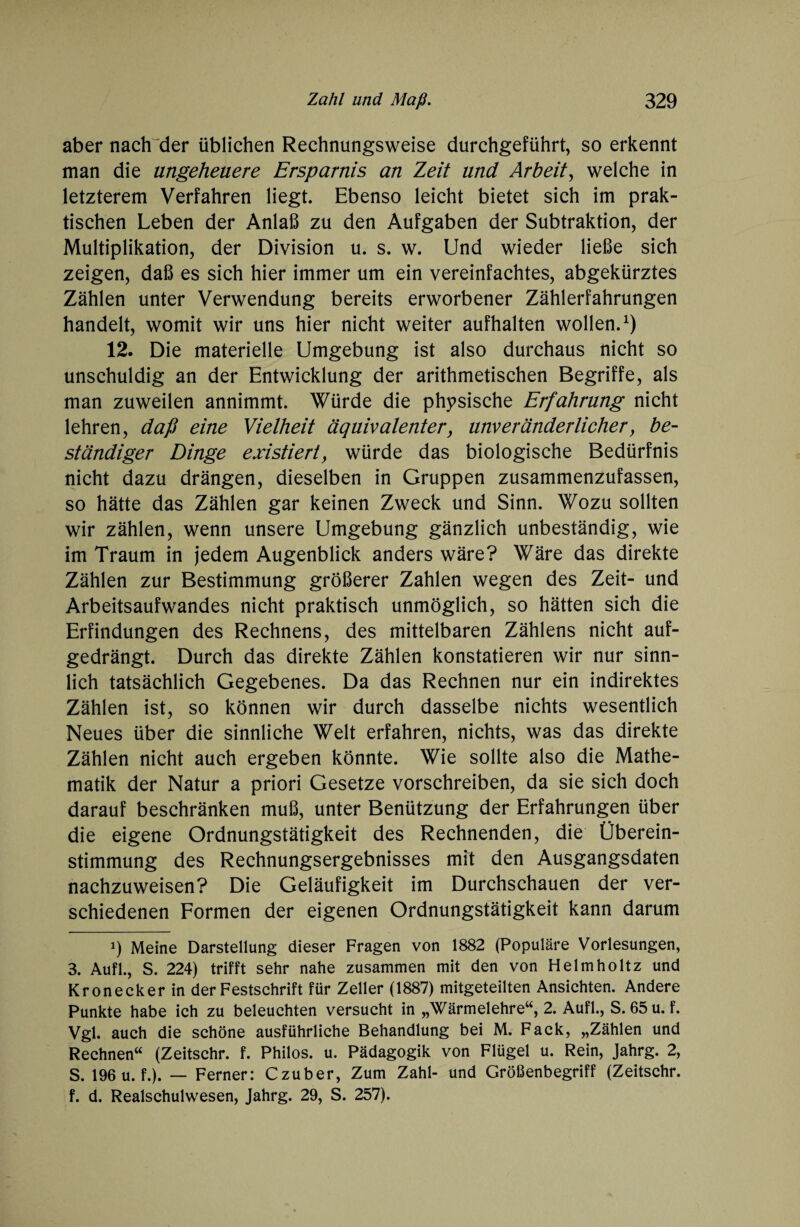 aber nach der üblichen Rechnungsweise durchgeführt, so erkennt man die ungeheuere Ersparnis an Zeit und Arbeit, welche in letzterem Verfahren liegt. Ebenso leicht bietet sich im prak¬ tischen Leben der Anlaß zu den Aufgaben der Subtraktion, der Multiplikation, der Division u. s. w. Und wieder ließe sich zeigen, daß es sich hier immer um ein vereinfachtes, abgekürztes Zählen unter Verwendung bereits erworbener Zählerfahrungen handelt, womit wir uns hier nicht weiter aufhalten wollen.1) 12. Die materielle Umgebung ist also durchaus nicht so unschuldig an der Entwicklung der arithmetischen Begriffe, als man zuweilen annimmt. Würde die physische Erfahrung nicht lehren, daß eine Vielheit äquivalenter, unveränderlicher, be¬ ständiger Dinge existiert, würde das biologische Bedürfnis nicht dazu drängen, dieselben in Gruppen zusammenzufassen, so hätte das Zählen gar keinen Zweck und Sinn. Wozu sollten wir zählen, wenn unsere Umgebung gänzlich unbeständig, wie im Traum in jedem Augenblick anders wäre? Wäre das direkte Zählen zur Bestimmung größerer Zahlen wegen des Zeit- und Arbeitsaufwandes nicht praktisch unmöglich, so hätten sich die Erfindungen des Rechnens, des mittelbaren Zählens nicht auf¬ gedrängt. Durch das direkte Zählen konstatieren wir nur sinn¬ lich tatsächlich Gegebenes. Da das Rechnen nur ein indirektes Zählen ist, so können wir durch dasselbe nichts wesentlich Neues über die sinnliche Welt erfahren, nichts, was das direkte Zählen nicht auch ergeben könnte. Wie sollte also die Mathe¬ matik der Natur a priori Gesetze vorschreiben, da sie sich doch darauf beschränken muß, unter Benützung der Erfahrungen über die eigene Ordnungstätigkeit des Rechnenden, die Überein¬ stimmung des Rechnungsergebnisses mit den Ausgangsdaten nachzuweisen? Die Geläufigkeit im Durchschauen der ver¬ schiedenen Formen der eigenen Ordnungstätigkeit kann darum i) Meine Darstellung dieser Fragen von 1882 (Populäre Vorlesungen, 3. Aufl., S. 224) trifft sehr nahe zusammen mit den von Helmholtz und Kronecker in der Festschrift für Zeller (1887) mitgeteilten Ansichten. Andere Punkte habe ich zu beleuchten versucht in „Wärmelehre“, 2. Aufl., S. 65 u. f. Vgl. auch die schöne ausführliche Behandlung bei M. Fack, „Zählen und Rechnen“ (Zeitschr. f. Philos. u. Pädagogik von Flügel u. Rein, Jahrg. 2, S. 196 u.f.). — Ferner: Czuber, Zum Zahl- und Größenbegriff (Zeitschr. f. d. Realschulwesen, Jahrg. 29, S. 257).