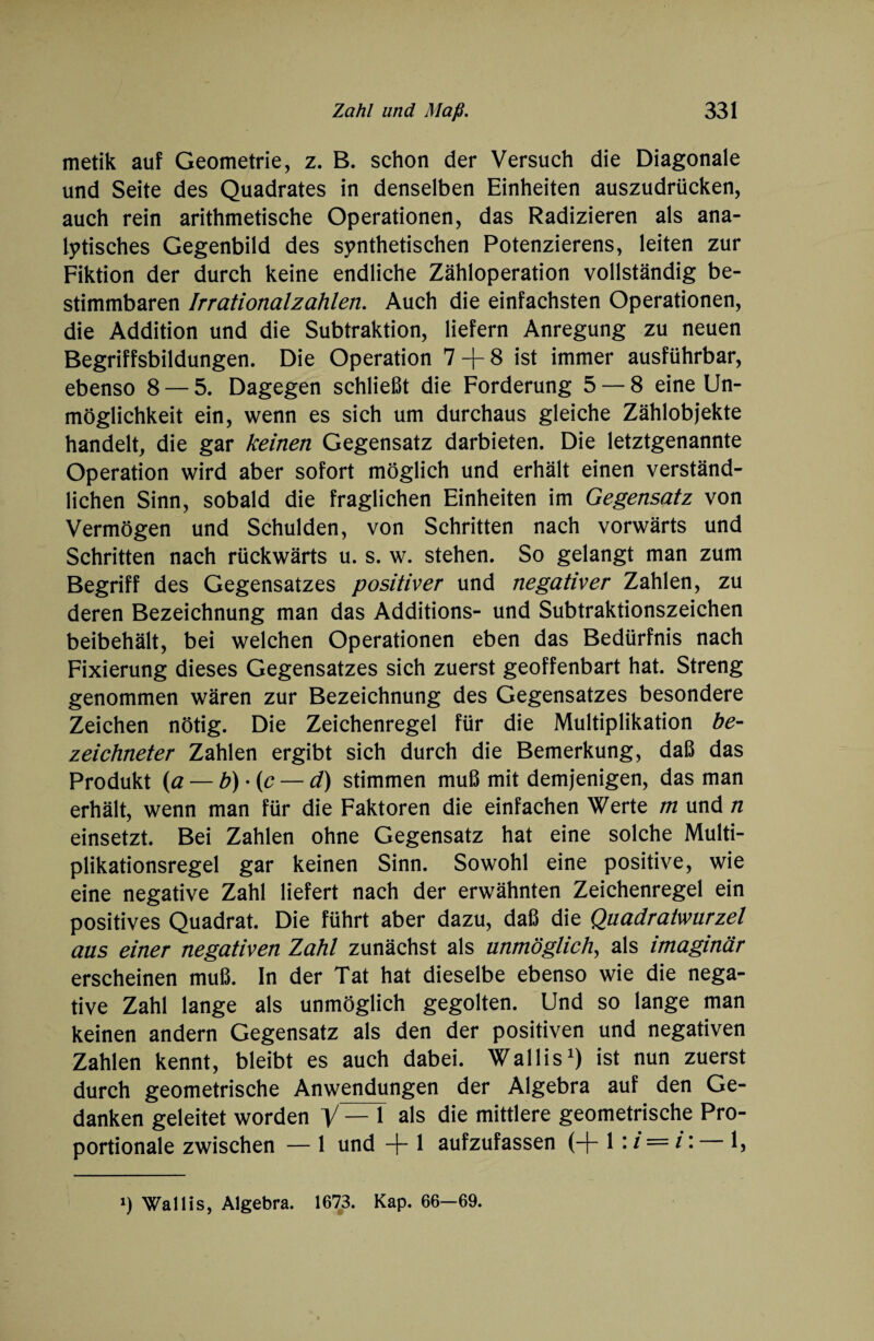 metik auf Geometrie, z. B. schon der Versuch die Diagonale und Seite des Quadrates in denselben Einheiten auszudrücken, auch rein arithmetische Operationen, das Radizieren als ana¬ lytisches Gegenbild des synthetischen Potenzierens, leiten zur Fiktion der durch keine endliche Zähloperation vollständig be¬ stimmbaren Irrationalzahlen. Auch die einfachsten Operationen, die Addition und die Subtraktion, liefern Anregung zu neuen Begriffsbildungen. Die Operation 7 -j- 8 ist immer ausführbar, ebenso 8 — 5. Dagegen schließt die Forderung 5 — 8 eine Un¬ möglichkeit ein, wenn es sich um durchaus gleiche Zählobjekte handelt, die gar keinen Gegensatz darbieten. Die letztgenannte Operation wird aber sofort möglich und erhält einen verständ¬ lichen Sinn, sobald die fraglichen Einheiten im Gegensatz von Vermögen und Schulden, von Schritten nach vorwärts und Schritten nach rückwärts u. s. w. stehen. So gelangt man zum Begriff des Gegensatzes positiver und negativer Zahlen, zu deren Bezeichnung man das Additions- und Subtraktionszeichen beibehält, bei welchen Operationen eben das Bedürfnis nach Fixierung dieses Gegensatzes sich zuerst geoffenbart hat. Streng genommen wären zur Bezeichnung des Gegensatzes besondere Zeichen nötig. Die Zeichenregel für die Multiplikation be- zeichneter Zahlen ergibt sich durch die Bemerkung, daß das Produkt (a — b) • (e — d) stimmen muß mit demjenigen, das man erhält, wenn man für die Faktoren die einfachen Werte m und n einsetzt. Bei Zahlen ohne Gegensatz hat eine solche Multi¬ plikationsregel gar keinen Sinn. Sowohl eine positive, wie eine negative Zahl liefert nach der erwähnten Zeichenregel ein positives Quadrat. Die führt aber dazu, daß die Quadratwurzel aus einer negativen Zahl zunächst als unmöglich, als imaginär erscheinen muß. In der Tat hat dieselbe ebenso wie die nega¬ tive Zahl lange als unmöglich gegolten. Und so lange man keinen andern Gegensatz als den der positiven und negativen Zahlen kennt, bleibt es auch dabei. Wallis1) ist nun zuerst durch geometrische Anwendungen der Algebra auf den Ge¬ danken geleitet worden V— 1 als die mittlere geometrische Pro¬ portionale zwischen — 1 und -)- 1 aufzufassen (-j- 1: i = i: 1, *) Wallis, Algebra. 1673. Kap. 66-69.