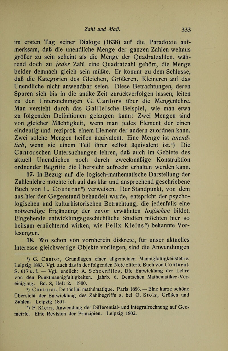 im ersten Tag seiner Dialoge (1638) auf die Paradoxie auf¬ merksam, daß die unendliche Menge der ganzen Zahlen weitaus größer zu sein scheint als die Menge der Quadratzahlen, wäh¬ rend doch zu jeder Zahl eine Quadratzahl gehört, die Menge beider demnach gleich sein müßte. Er kommt zu dem Schlüsse, daß die Kategorien des Gleichen, Größeren, Kleineren auf das Unendliche nicht anwendbar seien. Diese Betrachtungen, deren Spuren sich bis in die antike Zeit zurückverfolgen lassen, leiten zu den Untersuchungen G. Cantors über die Mengenlehre. Man versteht durch das Galilei sehe Beispiel, wie man etwa zu folgenden Definitionen gelangen kann: Zwei Mengen sind von gleicher Mächtigkeit, wenn man jedes Element der einen eindeutig und reziprok einem Element der andern zuordnen kann. Zwei solche Mengen heißen äquivalent. Eine Menge ist unend¬ lich, wenn sie einem Teil ihrer selbst äquivalent ist.1) Die Cantorschen Untersuchungen lehren, daß auch im Gebiete des aktuell Unendlichen noch durch zweckmäßige Konstruktion ordnender Begriffe die Übersicht aufrecht erhalten werden kann. 17. In Bezug auf die logisch-mathematische Darstellung der Zahlenlehre möchte ich auf das klar und ansprechend geschriebene Buch von L. Couturat2) verweisen. Der Standpunkt, von dem aus hier der Gegenstand behandelt wurde, entspricht der psycho¬ logischen und kulturhistorischen Betrachtung, die jedenfalls eine notwendige Ergänzung der zuvor erwähnten logischen bildet. Eingehende entwicklungsgeschichtliche Studien möchten hier so heilsam ernüchternd wirken, wie Felix Kleins3) bekannte Vor¬ lesungen. 18. Wo schon von vornherein diskrete, für unser aktuelles Interesse gleichwertige Objekte vorliegen, sind die Anwendungen 2) G. Cantor, Grundlagen einer allgemeinen Mannigfaltigkeitslehre. Leipzig 1883. Vgl. auch das in der folgenden Note zitierte Buch von Couturat. S. 617 u. f. — Vgl. endlich: A. Schoenflies, Die Entwicklung der Lehre von den Punktmannigfaltigkeiten. Jahrb. d. Deutschen Mathematiker-Ver¬ einigung. Bd. 8, Heft 2. 1900. 2) Couturat, De l’infini mathematique. Paris 1896. — Eine kurze schöne Übersicht der Entwicklung des Zahlbegriffs s. bei O. Stolz, Größen und Zahlen. Leipzig 1891. 3) F. Klein, Anwendung der Differential- und Integralrechnung auf Geo¬ metrie. Eine Revision der Prinzipien. Leipzig 1902.