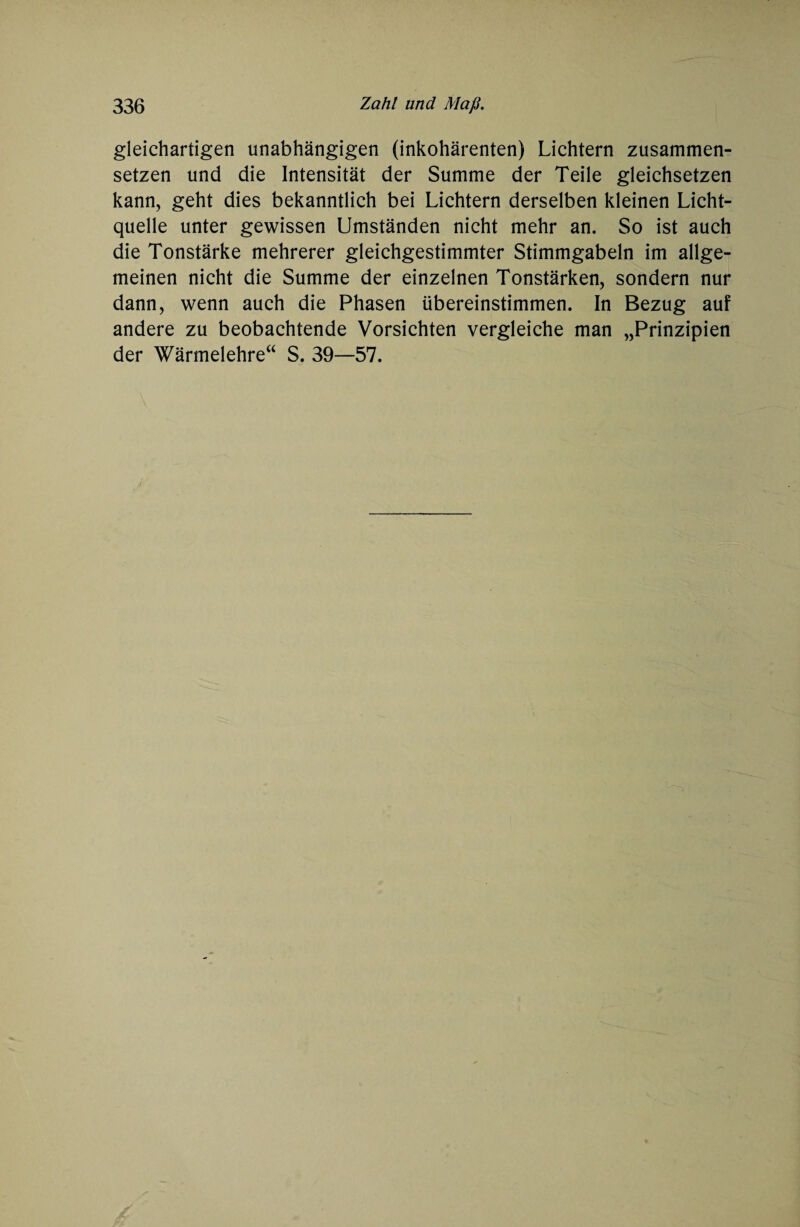 gleichartigen unabhängigen (inkohärenten) Lichtern zusammen¬ setzen und die Intensität der Summe der Teile gleichsetzen kann, geht dies bekanntlich bei Lichtern derselben kleinen Licht¬ quelle unter gewissen Umständen nicht mehr an. So ist auch die Tonstärke mehrerer gleichgestimmter Stimmgabeln im allge¬ meinen nicht die Summe der einzelnen Tonstärken, sondern nur dann, wenn auch die Phasen übereinstimmen. In Bezug auf andere zu beobachtende Vorsichten vergleiche man „Prinzipien der Wärmelehre“ S. 39—57.