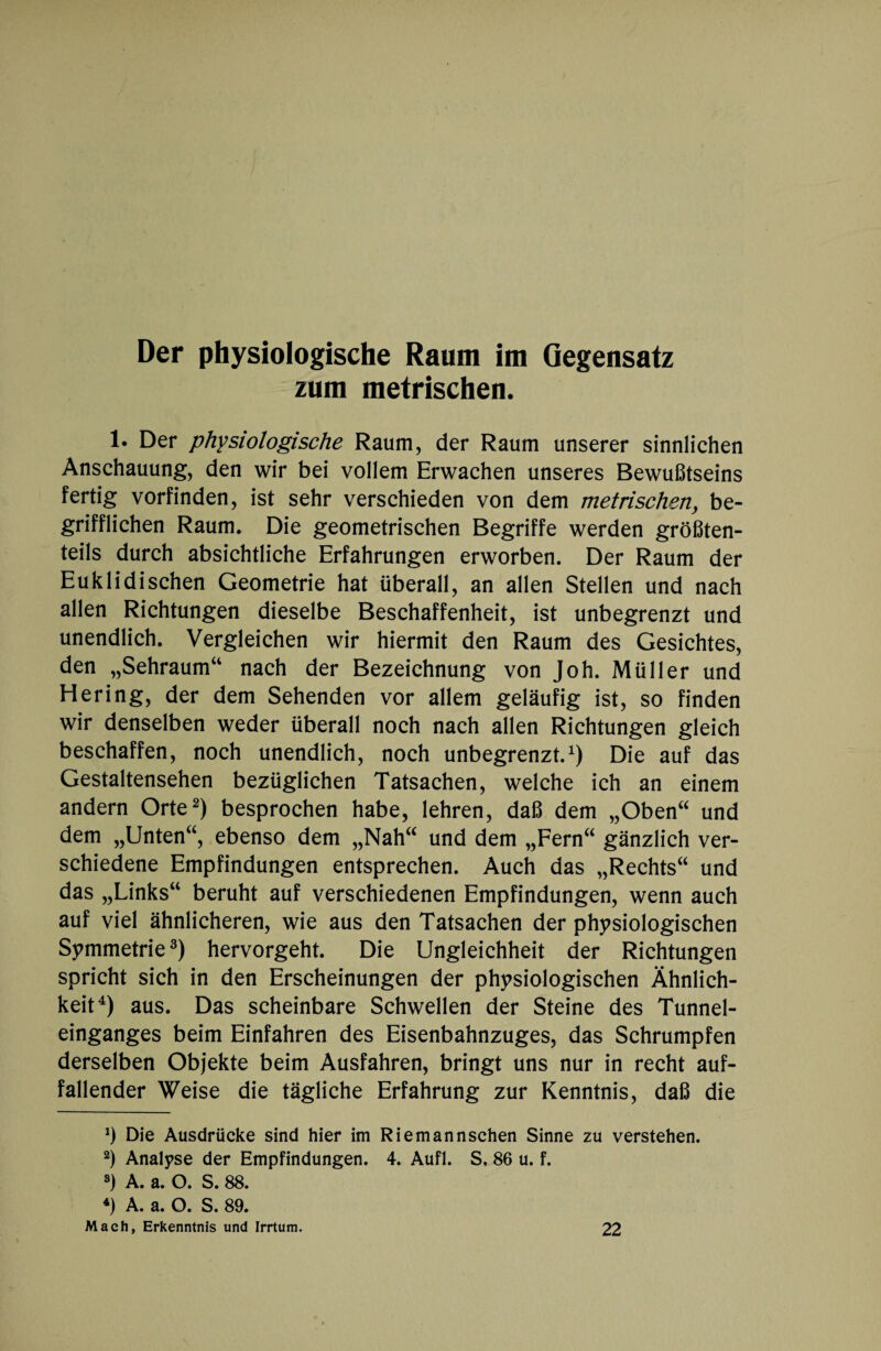 Der physiologische Raum im Gegensatz zum metrischen. 1. Der physiologische Raum, der Raum unserer sinnlichen Anschauung, den wir bei vollem Erwachen unseres Bewußtseins fertig vorfinden, ist sehr verschieden von dem metrischen, be¬ grifflichen Raum. Die geometrischen Begriffe werden größten¬ teils durch absichtliche Erfahrungen erworben. Der Raum der Euklidischen Geometrie hat überall, an allen Stellen und nach allen Richtungen dieselbe Beschaffenheit, ist unbegrenzt und unendlich. Vergleichen wir hiermit den Raum des Gesichtes, den „Sehraum“ nach der Bezeichnung von Joh. Müller und Hering, der dem Sehenden vor allem geläufig ist, so finden wir denselben weder überall noch nach allen Richtungen gleich beschaffen, noch unendlich, noch unbegrenzt.1) Die auf das Gestaltensehen bezüglichen Tatsachen, welche ich an einem andern Orte2) besprochen habe, lehren, daß dem „Oben“ und dem „Unten“, ebenso dem „Nah“ und dem „Fern“ gänzlich ver¬ schiedene Empfindungen entsprechen. Auch das „Rechts“ und das „Links“ beruht auf verschiedenen Empfindungen, wenn auch auf viel ähnlicheren, wie aus den Tatsachen der physiologischen Symmetrie3) hervorgeht. Die Ungleichheit der Richtungen spricht sich in den Erscheinungen der physiologischen Ähnlich¬ keit4) aus. Das scheinbare Schwellen der Steine des Tunnel¬ einganges beim Einfahren des Eisenbahnzuges, das Schrumpfen derselben Objekte beim Ausfahren, bringt uns nur in recht auf¬ fallender Weise die tägliche Erfahrung zur Kenntnis, daß die *) Die Ausdrücke sind hier im Riemannschen Sinne zu verstehen. 2) Analyse der Empfindungen. 4. Aufl. S. 86 u. f. 8) A. a. O. S. 88. 4) A. a. O. S. 89. Mach, Erkenntnis und Irrtum. 22