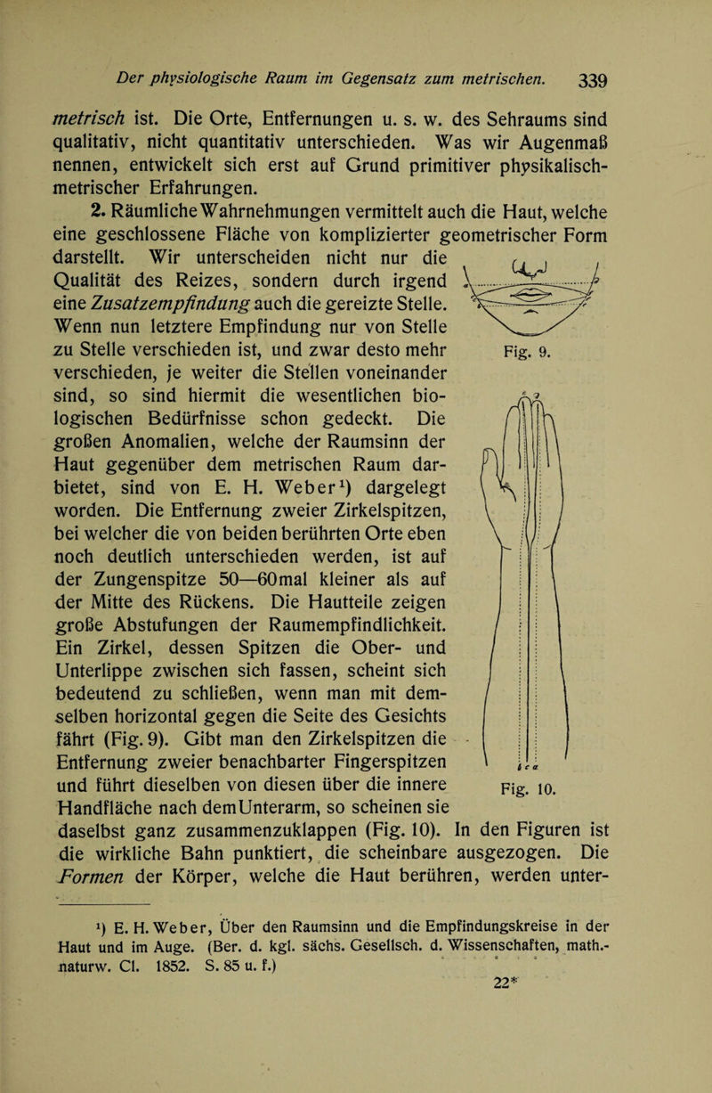 metrisch ist. Die Orte, Entfernungen u. s. w. des Sehraums sind qualitativ, nicht quantitativ unterschieden. Was wir Augenmaß nennen, entwickelt sich erst auf Grund primitiver physikalisch¬ metrischer Erfahrungen. 2. Räumliche Wahrnehmungen vermittelt auch die Haut, welche eine geschlossene Fläche von komplizierter geometrischer Form darstellt. Wir unterscheiden nicht nur die Qualität des Reizes, sondern durch irgend eine Zusatzempfindung auch die gereizte Stelle. Wenn nun letztere Empfindung nur von Stelle zu Stelle verschieden ist, und zwar desto mehr Fig. 9. verschieden, je weiter die Stellen voneinander sind, so sind hiermit die wesentlichen bio¬ logischen Bedürfnisse schon gedeckt. Die großen Anomalien, welche der Raumsinn der Haut gegenüber dem metrischen Raum dar¬ bietet, sind von E. H. Weber1) dargelegt worden. Die Entfernung zweier Zirkelspitzen, bei welcher die von beiden berührten Orte eben noch deutlich unterschieden werden, ist auf der Zungenspitze 50—60mal kleiner als auf der Mitte des Rückens. Die Hautteile zeigen große Abstufungen der Raumempfindlichkeit. Ein Zirkel, dessen Spitzen die Ober- und Unterlippe zwischen sich fassen, scheint sich bedeutend zu schließen, wenn man mit dem¬ selben horizontal gegen die Seite des Gesichts fährt (Fig. 9). Gibt man den Zirkelspitzen die Entfernung zweier benachbarter Fingerspitzen und führt dieselben von diesen über die innere Fig. 10. Handfläche nach demUnterarm, so scheinen sie daselbst ganz zusammenzuklappen (Fig. 10). In den Figuren ist die wirkliche Bahn punktiert, die scheinbare ausgezogen. Die Formen der Körper, welche die Haut berühren, werden unter- 9 E. H. Weber, Über den Raumsinn und die Empfindungskreise in der Haut und im Auge. (Ber. d. kgl. sächs. Gesellsch. d. Wissenschaften, math.- naturw. CI. 1852. S. 85 u. f.) 22*