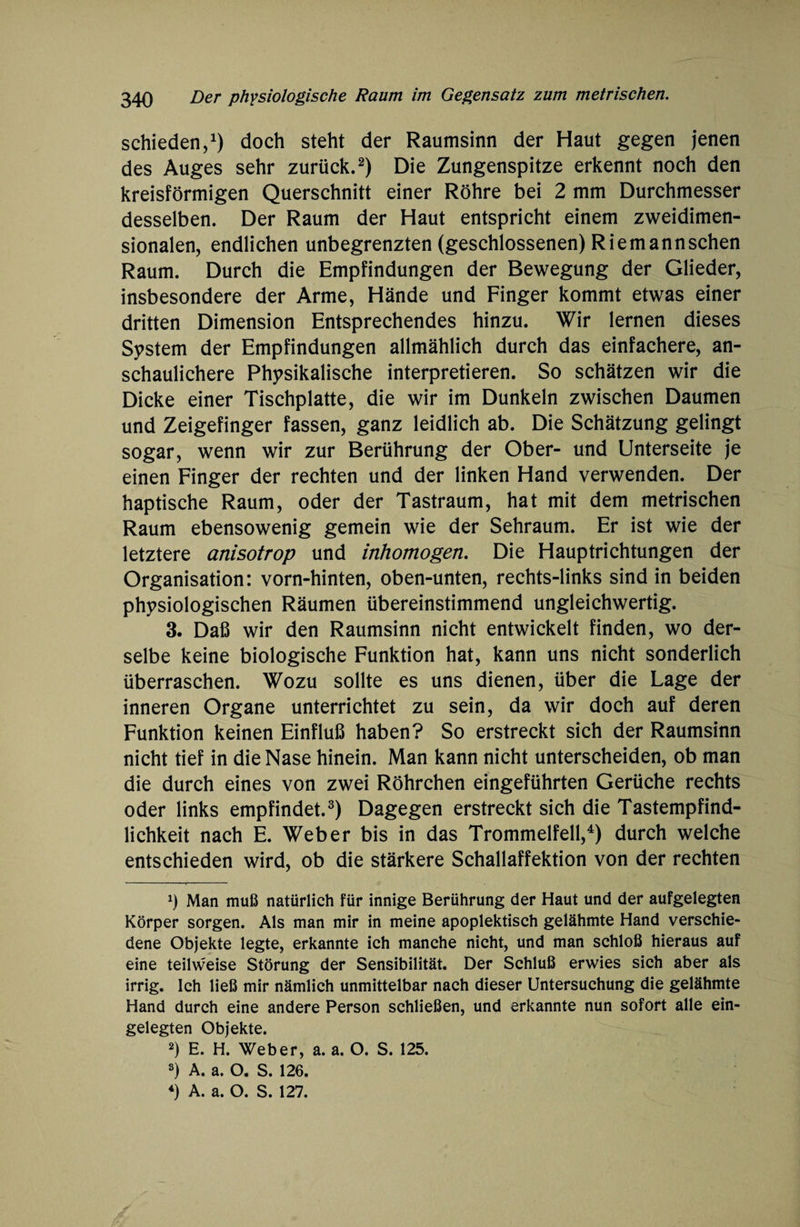 schieden,1) doch steht der Raumsinn der Haut gegen jenen des Auges sehr zurück.2) Die Zungenspitze erkennt noch den kreisförmigen Querschnitt einer Röhre bei 2 mm Durchmesser desselben. Der Raum der Haut entspricht einem zweidimen¬ sionalen, endlichen unbegrenzten (geschlossenen) Riemannschen Raum. Durch die Empfindungen der Bewegung der Glieder, insbesondere der Arme, Hände und Finger kommt etwas einer dritten Dimension Entsprechendes hinzu. Wir lernen dieses System der Empfindungen allmählich durch das einfachere, an¬ schaulichere Physikalische interpretieren. So schätzen wir die Dicke einer Tischplatte, die wir im Dunkeln zwischen Daumen und Zeigefinger fassen, ganz leidlich ab. Die Schätzung gelingt sogar, wenn wir zur Berührung der Ober- und Unterseite je einen Finger der rechten und der linken Hand verwenden. Der haptische Raum, oder der Tastraum, hat mit dem metrischen Raum ebensowenig gemein wie der Sehraum. Er ist wie der letztere anisotrop und inhomogen. Die Hauptrichtungen der Organisation: vorn-hinten, oben-unten, rechts-links sind in beiden physiologischen Räumen übereinstimmend ungleichwertig. 3. Daß wir den Raumsinn nicht entwickelt finden, wo der¬ selbe keine biologische Funktion hat, kann uns nicht sonderlich überraschen. Wozu sollte es uns dienen, über die Lage der inneren Organe unterrichtet zu sein, da wir doch auf deren Funktion keinen Einfluß haben? So erstreckt sich der Raumsinn nicht tief in die Nase hinein. Man kann nicht unterscheiden, ob man die durch eines von zwei Röhrchen eingeführten Gerüche rechts oder links empfindet.3) Dagegen erstreckt sich die Tastempfind¬ lichkeit nach E. Weber bis in das Trommelfell,4) durch welche entschieden wird, ob die stärkere Schallaffektion von der rechten x) Man muß natürlich für innige Berührung der Haut und der aufgelegten Körper sorgen. Als man mir in meine apoplektisch gelähmte Hand verschie¬ dene Objekte legte, erkannte ich manche nicht, und man schloß hieraus auf eine teilweise Störung der Sensibilität. Der Schluß erwies sich aber als irrig. Ich ließ mir nämlich unmittelbar nach dieser Untersuchung die gelähmte Hand durch eine andere Person schließen, und erkannte nun sofort alle ein¬ gelegten Objekte. 2) E. H. Weber, a. a. O. S. 125. s) A. a. O. S. 126.