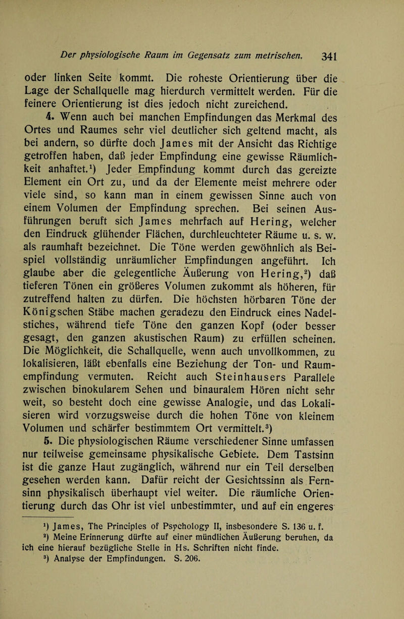 oder linken Seite kommt. Die roheste Orientierung über die Lage der Schallquelle mag hierdurch vermittelt werden. Für die feinere Orientierung ist dies jedoch nicht zureichend. 4. Wenn auch bei manchen Empfindungen das Merkmal des Ortes und Raumes sehr viel deutlicher sich geltend macht, als bei andern, so dürfte doch James mit der Ansicht das Richtige getroffen haben, daß jeder Empfindung eine gewisse Räumlich¬ keit anhaftet.1) Jeder Empfindung kommt durch das gereizte Element ein Ort zu, und da der Elemente meist mehrere oder viele sind, so kann man in einem gewissen Sinne auch von einem Volumen der Empfindung sprechen. Bei seinen Aus¬ führungen beruft sich James mehrfach auf Hering, welcher den Eindruck glühender Flächen, durchleuchteter Räume u. s. w. als raumhaft bezeichnet. Die Töne werden gewöhnlich als Bei¬ spiel vollständig unräumlicher Empfindungen angeführt. Ich glaube aber die gelegentliche Äußerung von Hering,2) daß tieferen Tönen ein größeres Volumen zukommt als höheren, für zutreffend halten zu dürfen. Die höchsten hörbaren Töne der Königschen Stäbe machen geradezu den Eindruck eines Nadel¬ stiches, während tiefe Töne den ganzen Kopf (oder besser gesagt, den ganzen akustischen Raum) zu erfüllen scheinen. Die Möglichkeit, die Schallquelle, wenn auch unvollkommen, zu lokalisieren, läßt ebenfalls eine Beziehung der Ton- und Raum¬ empfindung vermuten. Reicht auch Steinhausers Parallele zwischen binokularem Sehen und binauralem Hören nicht sehr weit, so besteht doch eine gewisse Analogie, und das Lokali¬ sieren wird vorzugsweise durch die hohen Töne von kleinem Volumen und schärfer bestimmtem Ort vermittelt.3) 5. Die physiologischen Räume verschiedener Sinne umfassen nur teilweise gemeinsame physikalische Gebiete. Dem Tastsinn ist die ganze Haut zugänglich, während nur ein Teil derselben gesehen werden kann. Dafür reicht der Gesichtssinn als Fern¬ sinn physikalisch überhaupt viel weiter. Die räumliche Orien¬ tierung durch das Ohr ist viel unbestimmter, und auf ein engeres *) James, The Principles of Psychologe II, insbesondere S. 136 u. f. 2) Meine Erinnerung dürfte auf einer mündlichen Äußerung beruhen, da ich eine hierauf bezügliche Stelle in Hs. Schriften nicht finde. 3) Analyse der Empfindungen. S. 206.