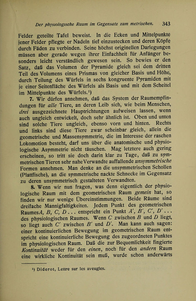 Felder geteilte Tafel beweist, ln die Ecken und Mittelpunkte jener Felder pflegte er Nadeln tief einzustecken und deren Köpfe durch Fäden zu verbinden. Seine höchst originellen Darlegungen müssen aber gerade wegen ihrer Einfachheit für Anfänger be¬ sonders leicht verständlich gewesen sein. So bewies er den Satz, daß das Volumen der Pyramide gleich sei dem dritten Teil des Volumens eines Prismas von gleicher Basis und Höhe, durch Teilung des Würfels in sechs kongruente Pyramiden mit je einer Seitenfläche des Würfels als Basis und mit dem Scheitel im Mittelpunkte des Würfels.1) 7. Wir dürfen annehmen, daß das System der Raumempfin¬ dungen für alle Tiere, an deren Leib sich, wie beim Menschen, drei ausgezeichnete Hauptrichtungen aufweisen lassen, wenn auch ungleich entwickelt, doch sehr ähnlich ist. Oben und unten sind solche Tiere ungleich, ebenso vorn und hinten. Rechts und links sind diese Tiere zwar scheinbar gleich, allein die geometrische und Massensymmetrie, die im Interesse der raschen Lokomotion besteht, darf uns über die anatomische und physio¬ logische Asymmetrie nicht täuschen. Mag letztere auch gering erscheinen, so tritt sie doch darin klar zu Tage, daß zu sym¬ metrischen Tieren sehr naheVerwandte auffallende unsymmetrische Formen annehmen. Man denke an die unsymmetrischen Schollen (Plattfische), an die symmetrische nackte Schnecke im Gegensatz zu deren unsymmetrisch gestalteten Verwandten. 8. Wenn wir nun fragen, was denn eigentlich der physio¬ logische Raum mit dem geometrischen Raum gemein hat, so finden wir nur wenige Übereinstimmungen. Beide Räume sind dreifache Mannigfaltigkeiten. Jedem Punkt des geometrischen RaumesA, B, C, D ... entspricht ein Punkt A', B', C', D'... des physiologischen Raumes. Wenn C zwischen B und D liegt, so liegt auch C' zwischen B' und D'. Man kann auch sagen: einer kontinuierlichen Bewegung im geometrischen Raum ent¬ spricht eine kontinuierliche Bewegung des zugeordneten Punktes im physiologischen Raum. Daß die zur Bequemlichkeit fingierte Kontinuität weder für den einen, noch für den andern Raum eine wirkliche Kontinuität sein muß, wurde schon anderwärts i) Diderot, Lettre sur les aveugles.