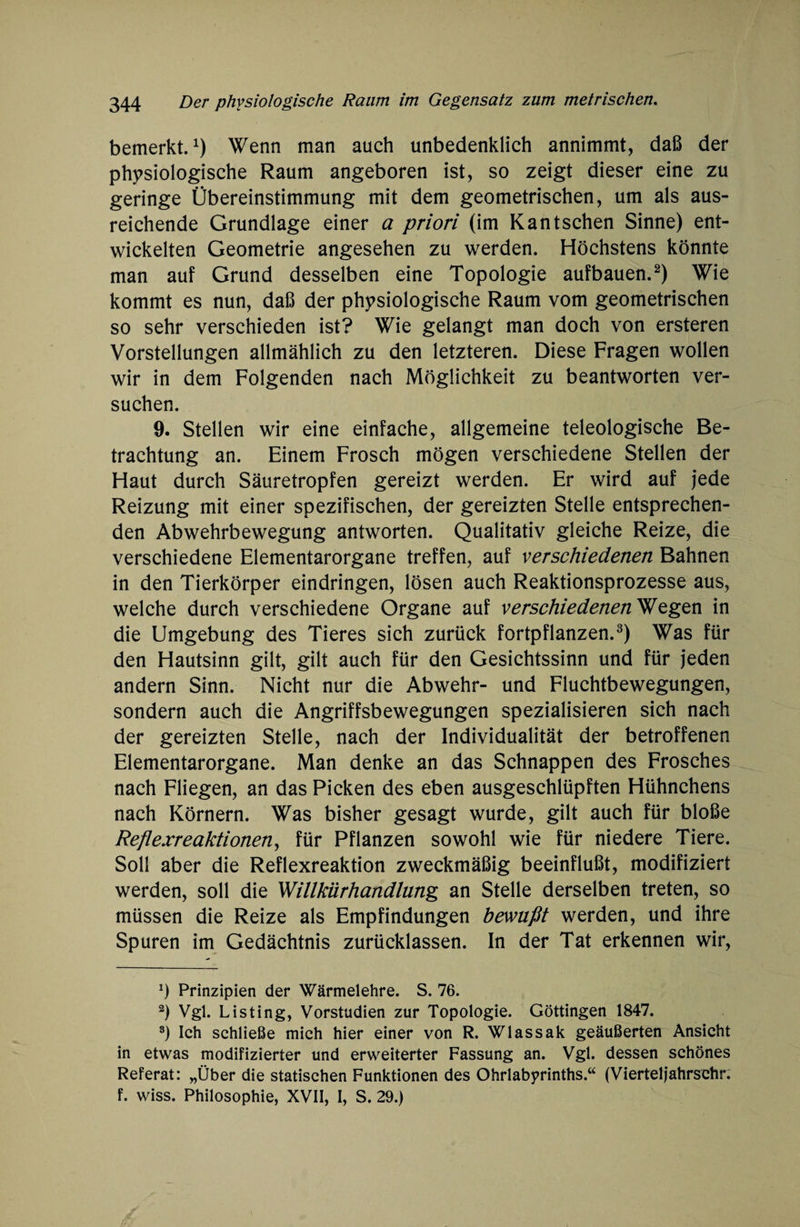 bemerkt.1) Wenn man auch unbedenklich annimmt, daß der physiologische Raum angeboren ist, so zeigt dieser eine zu geringe Übereinstimmung mit dem geometrischen, um als aus¬ reichende Grundlage einer a priori (im Kant sehen Sinne) ent¬ wickelten Geometrie angesehen zu werden. Höchstens könnte man auf Grund desselben eine Topologie aufbauen.2) Wie kommt es nun, daß der physiologische Raum vom geometrischen so sehr verschieden ist? Wie gelangt man doch von ersteren Vorstellungen allmählich zu den letzteren. Diese Fragen wollen wir in dem Folgenden nach Möglichkeit zu beantworten ver¬ suchen. 9. Stellen wir eine einfache, allgemeine teleologische Be¬ trachtung an. Einem Frosch mögen verschiedene Stellen der Haut durch Säuretropfen gereizt werden. Er wird auf jede Reizung mit einer spezifischen, der gereizten Stelle entsprechen¬ den Abwehrbewegung antworten. Qualitativ gleiche Reize, die verschiedene Elementarorgane treffen, auf verschiedenen Bahnen in den Tierkörper eindringen, lösen auch Reaktionsprozesse aus, welche durch verschiedene Organe auf verschiedenen Wegen in die Umgebung des Tieres sich zurück fortpflanzen.3) Was für den Hautsinn gilt, gilt auch für den Gesichtssinn und für jeden andern Sinn. Nicht nur die Abwehr- und Fluchtbewegungen, sondern auch die Angriffsbewegungen spezialisieren sich nach der gereizten Stelle, nach der Individualität der betroffenen Elementarorgane. Man denke an das Schnappen des Frosches nach Fliegen, an das Picken des eben ausgeschlüpften Hühnchens nach Körnern. Was bisher gesagt wurde, gilt auch für bloße Reflexreaktionen, für Pflanzen sowohl wie für niedere Tiere. Soll aber die Reflexreaktion zweckmäßig beeinflußt, modifiziert werden, soll die 'Willkürhandlung an Stelle derselben treten, so müssen die Reize als Empfindungen bewußt werden, und ihre Spuren im Gedächtnis zurücklassen. In der Tat erkennen wir, *) Prinzipien der Wärmelehre. S. 76. 2) Vgl. Listing, Vorstudien zur Topologie. Göttingen 1847. 3) Ich schließe mich hier einer von R. Wlassak geäußerten Ansicht in etwas modifizierter und erweiterter Fassung an. Vgl. dessen schönes Referat: „Über die statischen Funktionen des Ohrlabyrinths.“ (Vierteljahrschr. f. wiss. Philosophie, XVII, I, S. 29.)