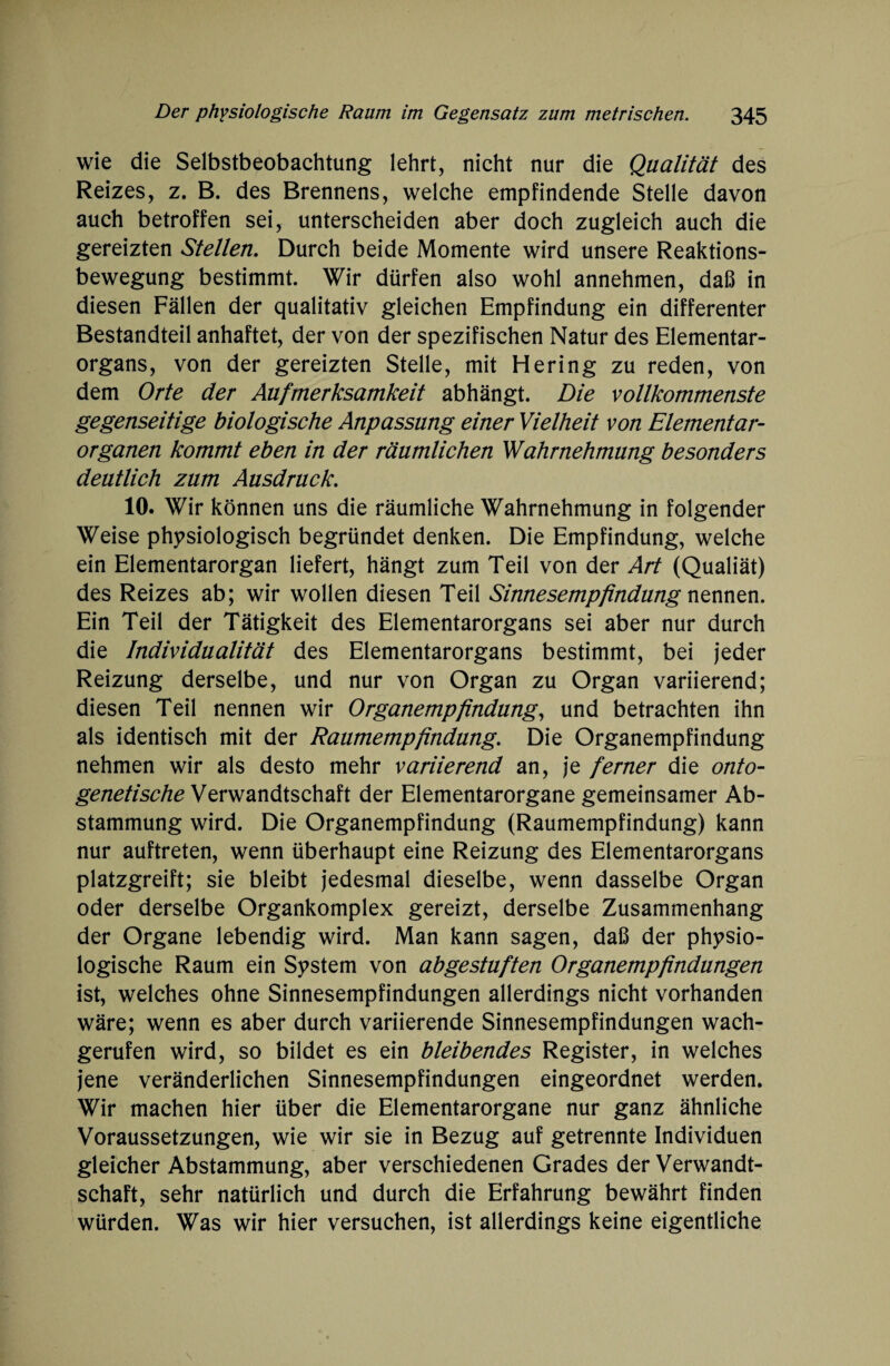 wie die Selbstbeobachtung lehrt, nicht nur die Qualität des Reizes, z. B. des Brennens, welche empfindende Stelle davon auch betroffen sei, unterscheiden aber doch zugleich auch die gereizten Stellen. Durch beide Momente wird unsere Reaktions¬ bewegung bestimmt. Wir dürfen also wohl annehmen, daß in diesen Fällen der qualitativ gleichen Empfindung ein differenter Bestandteil anhaftet, der von der spezifischen Natur des Elementar¬ organs, von der gereizten Stelle, mit Hering zu reden, von dem Orte der Aufmerksamkeit abhängt. Die vollkommenste gegenseitige biologische Anpassung einer Vielheit von Elementar¬ organen kommt eben in der räumlichen Wahrnehmung besonders deutlich zum Ausdruck. 10. Wir können uns die räumliche Wahrnehmung in folgender Weise physiologisch begründet denken. Die Empfindung, welche ein Elementarorgan liefert, hängt zum Teil von der Art (Qualiät) des Reizes ab; wir wollen diesen Teil Sinnesempfindung nennen. Ein Teil der Tätigkeit des Elementarorgans sei aber nur durch die Individualität des Elementarorgans bestimmt, bei jeder Reizung derselbe, und nur von Organ zu Organ variierend; diesen Teil nennen wir Organempfindung, und betrachten ihn als identisch mit der Raumempfindung. Die Organempfindung nehmen wir als desto mehr variierend an, je ferner die onto- genetische Verwandtschaft der Elementarorgane gemeinsamer Ab¬ stammung wird. Die Organempfindung (Raumempfindung) kann nur auftreten, wenn überhaupt eine Reizung des Elementarorgans platzgreift; sie bleibt jedesmal dieselbe, wenn dasselbe Organ oder derselbe Organkomplex gereizt, derselbe Zusammenhang der Organe lebendig wird. Man kann sagen, daß der physio¬ logische Raum ein System von abgestuften Organempfindungen ist, welches ohne Sinnesempfindungen allerdings nicht vorhanden wäre; wenn es aber durch variierende Sinnesempfindungen wach¬ gerufen wird, so bildet es ein bleibendes Register, in welches jene veränderlichen Sinnesempfindungen eingeordnet werden. Wir machen hier über die Elementarorgane nur ganz ähnliche Voraussetzungen, wie wir sie in Bezug auf getrennte Individuen gleicher Abstammung, aber verschiedenen Grades der Verwandt¬ schaft, sehr natürlich und durch die Erfahrung bewährt finden würden. Was wir hier versuchen, ist allerdings keine eigentliche