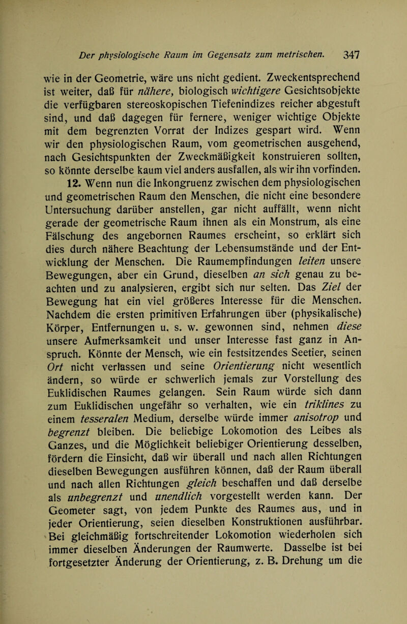 wie in der Geometrie, wäre uns nicht gedient. Zweckentsprechend ist weiter, daß für nähere, biologisch wichtigere Gesichtsobjekte die verfügbaren stereoskopischen Tiefenindizes reicher abgestuft sind, und daß dagegen für fernere, weniger wichtige Objekte mit dem begrenzten Vorrat der Indizes gespart wird. Wenn wir den physiologischen Raum, vom geometrischen ausgehend, nach Gesichtspunkten der Zweckmäßigkeit konstruieren sollten, so könnte derselbe kaum viel anders ausfallen, als wir ihn vorfinden. 12. Wenn nun die Inkongruenz zwischen dem physiologischen und geometrischen Raum den Menschen, die nicht eine besondere Untersuchung darüber anstellen, gar nicht auffällt, wenn nicht gerade der geometrische Raum ihnen als ein Monstrum, als eine Fälschung des angebornen Raumes erscheint, so erklärt sich dies durch nähere Beachtung der Lebensumstände und der Ent¬ wicklung der Menschen. Die Raumempfindungen leiten unsere Bewegungen, aber ein Grund, dieselben an sich genau zu be¬ achten und zu analysieren, ergibt sich nur selten. Das Ziel der Bewegung hat ein viel größeres Interesse für die Menschen. Nachdem die ersten primitiven Erfahrungen über (physikalische) Körper, Entfernungen u. s. w. gewonnen sind, nehmen diese unsere Aufmerksamkeit und unser Interesse fast ganz in An¬ spruch. Könnte der Mensch, wie ein festsitzendes Seetier, seinen Ort nicht verlassen und seine Orientierung nicht wesentlich ändern, so würde er schwerlich jemals zur Vorstellung des Euklidischen Raumes gelangen. Sein Raum würde sich dann zum Euklidischen ungefähr so verhalten, wie ein triklines zu einem tesseralen Medium, derselbe würde immer anisotrop und begrenzt bleiben. Die beliebige Lokomotion des Leibes als Ganzes, und die Möglichkeit beliebiger Orientierung desselben, fördern die Einsicht, daß wir überall und nach allen Richtungen dieselben Bewegungen ausführen können, daß der Raum überall und nach allen Richtungen gleich beschaffen und daß derselbe als unbegrenzt und unendlich vorgestellt werden kann. Der Geometer sagt, von jedem Punkte des Raumes aus, und in jeder Orientierung, seien dieselben Konstruktionen ausführbar. Bei gleichmäßig fortschreitender Lokomotion wiederholen sich immer dieselben Änderungen der Raumwerte. Dasselbe ist bei fortgesetzter Änderung der Orientierung, z. B. Drehung um die