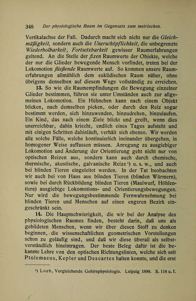 Vertikalachse der Fall. Dadurch macht sich nicht nur die Gleich¬ mäßigkeit, sondern auch die Urierschöpflichkeit, die unbegrenzte Wiederholbarkeit, Fortsetzbarkeit gewisser Raumerfahrungen geltend. An die Stelle der fixen Raumwerte der Objekte, welche der nur die Glieder bewegende Mensch vorfindet, treten bei der Lokomotion fließende Raumwerte auf. So kommen unsere Raum¬ erfahrungen allmählich dem euklidischen Raum näher, ohne übrigens denselben auf diesem Wege vollständig zu erreichen. 13. So wie die Raumempfindungen die Bewegung einzelner Glieder bestimmen, führen sie unter Umständen auch zur allge¬ meinen Lokomotion. Ein Hühnchen kann nach einem Objekt blicken, nach demselben picken, oder durch den Reiz sogar bestimmt werden, sich hinzuwenden, hinzudrehen, hinzulaufen. Ein Kind, das nach einem Ziele blickt und greift, wenn dies unerreichbar, dahin kriecht, endlich eines Tages aufsteht und mit einigen Schritten dahinläuft, verhält sich ebenso. Wir werden alle solche Fälle, welche kontinuierlich ineinander übergehen, in homogener Weise auffassen müssen. Anregung zu ausgiebiger Lokomotion und Änderung der Orientierung geht nicht nur von optischen Reizen aus, sondern kann auch durch chemische, thermische, akustische, galvanische Reize1) u. s. w., und auch bei blinden Tieren eingeleitet werden. In der Tat beobachten wir auch bei von Haus aus blinden Tieren (blinden Würmern), sowie bei durch Rückbildung blinden Tieren (Maulwurf, Höhlen¬ tiere) ausgiebige Lokomotions- und Orientierungsbewegungen. Nur wird die bewegungsbestimmende Fernwahrnehmung bei blinden Tieren und Menschen auf einen engeren Bezirk ein¬ geschränkt sein. 14. Die Hauptschwierigkeit, die wir bei der Analyse des physiologischen Raumes finden, besteht darin, daß uns als gebildeten Menschen, wenn wir über diesen Stoff zu denken beginnen, - die wissenschaftlichen geometrischen Vorstellungen schon zu geläufig sind, und daß wir diese überall als selbst¬ verständlich hineintragen. Der beste Beleg dafür ist die be¬ kannte Lehre von den optischen Richtungslinien, welche sich seit Ptolemaeus, Kepler und Descartes halten konnte, und die erst *) Loeb, Vergleichende Gehirnphysiologie. Leipzig 1899. S. 118 u. f.