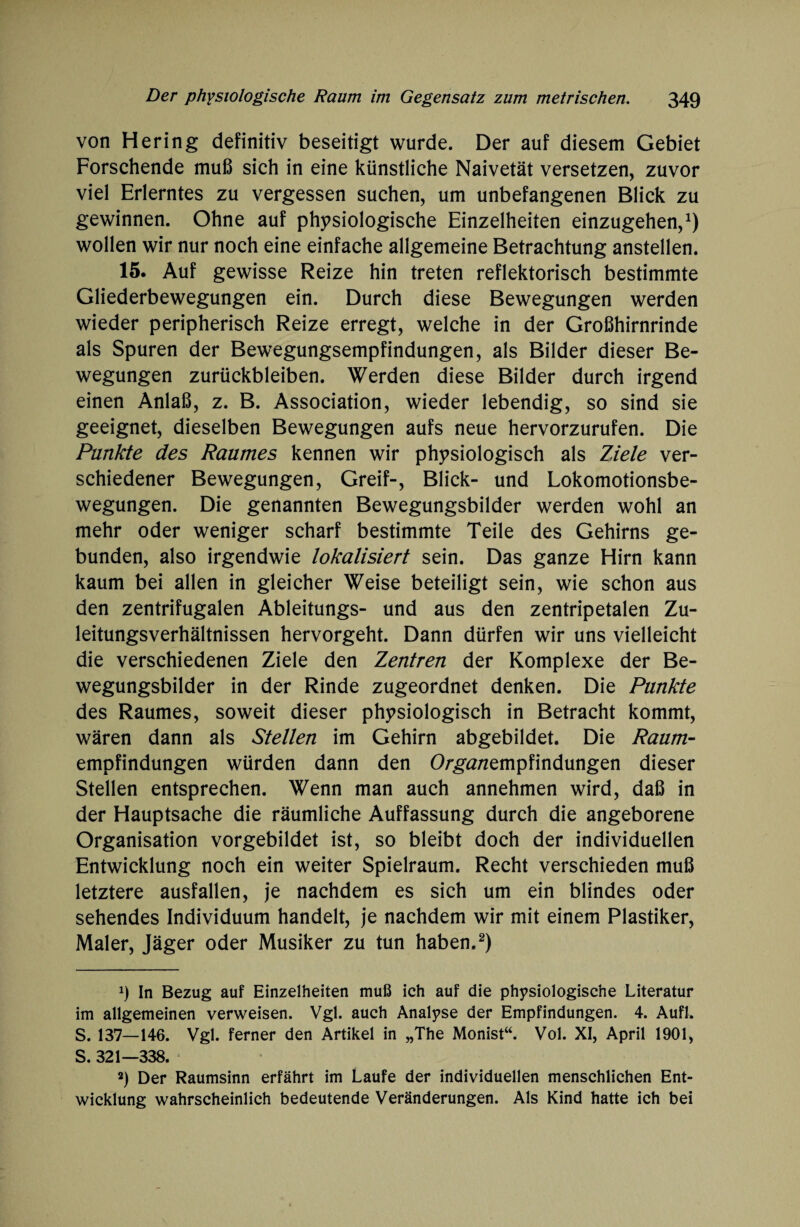 von Hering definitiv beseitigt wurde. Der auf diesem Gebiet Forschende muß sich in eine künstliche Naivetät versetzen, zuvor viel Erlerntes zu vergessen suchen, um unbefangenen Blick zu gewinnen. Ohne auf physiologische Einzelheiten einzugehen,1) wollen wir nur noch eine einfache allgemeine Betrachtung anstellen. 15. Auf gewisse Reize hin treten reflektorisch bestimmte Gliederbewegungen ein. Durch diese Bewegungen werden wieder peripherisch Reize erregt, welche in der Großhirnrinde als Spuren der Bewegungsempfindungen, als Bilder dieser Be¬ wegungen Zurückbleiben. Werden diese Bilder durch irgend einen Anlaß, z. B. Association, wieder lebendig, so sind sie geeignet, dieselben Bewegungen aufs neue hervorzurufen. Die Punkte des Raumes kennen wir physiologisch als Ziele ver¬ schiedener Bewegungen, Greif-, Blick- und Lokomotionsbe¬ wegungen. Die genannten Bewegungsbilder werden wohl an mehr oder weniger scharf bestimmte Teile des Gehirns ge¬ bunden, also irgendwie lokalisiert sein. Das ganze Hirn kann kaum bei allen in gleicher Weise beteiligt sein, wie schon aus den zentrifugalen Ableitungs- und aus den zentripetalen Zu¬ leitungsverhältnissen hervorgeht. Dann dürfen wir uns vielleicht die verschiedenen Ziele den Zentren der Komplexe der Be¬ wegungsbilder in der Rinde zugeordnet denken. Die Punkte des Raumes, soweit dieser physiologisch in Betracht kommt, wären dann als Stellen im Gehirn abgebildet. Die Raum- empfindungen würden dann den O/ga/zempfindungen dieser Stellen entsprechen. Wenn man auch annehmen wird, daß in der Hauptsache die räumliche Auffassung durch die angeborene Organisation vorgebildet ist, so bleibt doch der individuellen Entwicklung noch ein weiter Spielraum. Recht verschieden muß letztere ausfallen, je nachdem es sich um ein blindes oder sehendes Individuum handelt, je nachdem wir mit einem Plastiker, Maler, Jäger oder Musiker zu tun haben.2) x) In Bezug auf Einzelheiten muß ich auf die physiologische Literatur im allgemeinen verweisen. Vgl. auch Analyse der Empfindungen. 4. Aufl. S. 137—146. Vgl. ferner den Artikel in „The Monist“. Vol. XI, April 1901, S. 321—338. 2) Der Raumsinn erfährt im Laufe der individuellen menschlichen Ent¬ wicklung wahrscheinlich bedeutende Veränderungen. Als Kind hatte ich bei