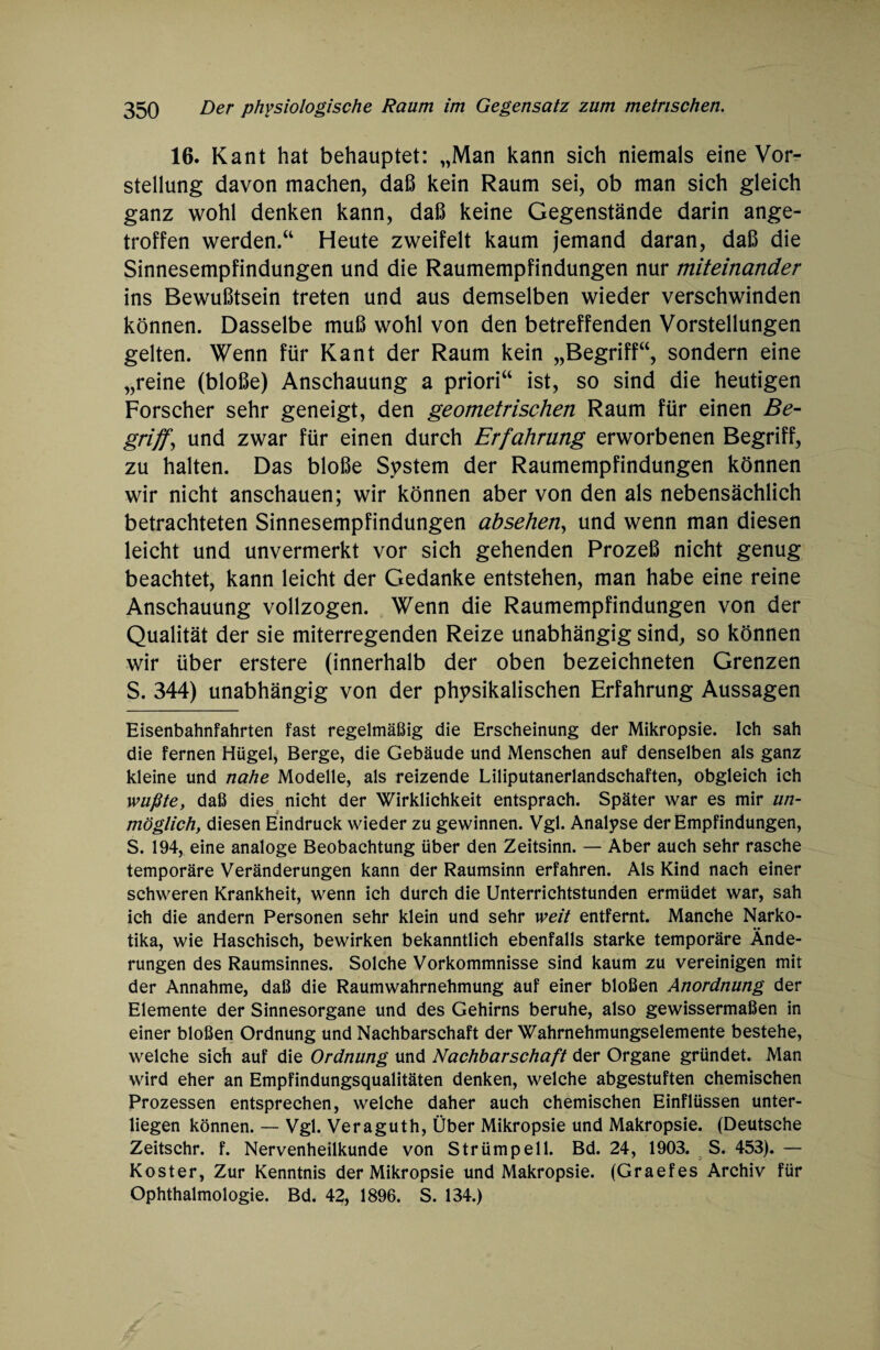 16. Kant hat behauptet: „Man kann sich niemals eine Vor¬ stellung davon machen, daß kein Raum sei, ob man sich gleich ganz wohl denken kann, daß keine Gegenstände darin ange¬ troffen werden.“ Heute zweifelt kaum jemand daran, daß die Sinnesempfindungen und die Raumempfindungen nur miteinander ins Bewußtsein treten und aus demselben wieder verschwinden können. Dasselbe muß wohl von den betreffenden Vorstellungen gelten. Wenn für Kant der Raum kein „Begriff“, sondern eine „reine (bloße) Anschauung a priori“ ist, so sind die heutigen Forscher sehr geneigt, den geometrischen Raum für einen Be¬ griffe und zwar für einen durch Erfahrung erworbenen Begriff, zu halten. Das bloße System der Raumempfindungen können wir nicht anschauen; wir können aber von den als nebensächlich betrachteten Sinnesempfindungen absehen, und wenn man diesen leicht und unvermerkt vor sich gehenden Prozeß nicht genug beachtet, kann leicht der Gedanke entstehen, man habe eine reine Anschauung vollzogen. Wenn die Raumempfindungen von der Qualität der sie miterregenden Reize unabhängig sind, so können wir über erstere (innerhalb der oben bezeichneten Grenzen S. 344) unabhängig von der physikalischen Erfahrung Aussagen Eisenbahnfahrten fast regelmäßig die Erscheinung der Mikropsie. Ich sah die fernen Hügel, Berge, die Gebäude und Menschen auf denselben als ganz kleine und nahe Modelle, als reizende Liliputanerlandschaften, obgleich ich wußte, daß dies nicht der Wirklichkeit entsprach. Später war es mir un¬ möglich, diesen Eindruck wieder zu gewinnen. Vgl. Analyse der Empfindungen, S. 194, eine analoge Beobachtung über den Zeitsinn. — Aber auch sehr rasche temporäre Veränderungen kann der Raumsinn erfahren. Als Kind nach einer schweren Krankheit, wenn ich durch die Unterrichtstunden ermüdet war, sah ich die andern Personen sehr klein und sehr weit entfernt. Manche Narko¬ tika, wie Haschisch, bewirken bekanntlich ebenfalls starke temporäre Ände¬ rungen des Raumsinnes. Solche Vorkommnisse sind kaum zu vereinigen mit der Annahme, daß die Raumwahrnehmung auf einer bloßen Anordnung der Elemente der Sinnesorgane und des Gehirns beruhe, also gewissermaßen in einer bloßen Ordnung und Nachbarschaft der Wahrnehmungselemente bestehe, welche sich auf die Ordnung und Nachbarschaft der Organe gründet. Man wird eher an Empfindungsqualitäten denken, welche abgestuften chemischen Prozessen entsprechen, welche daher auch chemischen Einflüssen unter¬ liegen können. — Vgl. Veraguth, Über Mikropsie und Makropsie. (Deutsche Zeitschr. f. Nervenheilkunde von Strümpell. Bd. 24, 1903. S. 453). — Koster, Zur Kenntnis der Mikropsie und Makropsie. (Graefes Archiv für Ophthalmologie. Bd. 42, 1896. S. 134.)