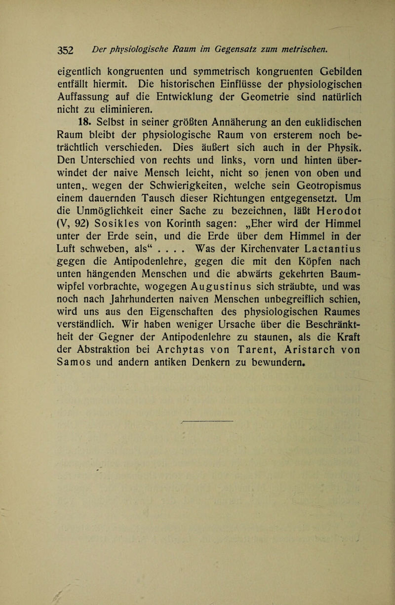 eigentlich kongruenten und symmetrisch kongruenten Gebilden entfällt hiermit. Die historischen Einflüsse der physiologischen Auffassung auf die Entwicklung der Geometrie sind natürlich nicht zu eliminieren. 18. Selbst in seiner größten Annäherung an den euklidischen Raum bleibt der physiologische Raum von ersterem noch be¬ trächtlich verschieden. Dies äußert sich auch in der Physik. Den Unterschied von rechts und links, vorn und hinten über¬ windet der naive Mensch leicht, nicht so jenen von oben und unten,, wegen der Schwierigkeiten, welche sein Geotropismus einem dauernden Tausch dieser Richtungen entgegensetzt. Um die Unmöglichkeit einer Sache zu bezeichnen, läßt Herodot (V, 92) Sosikles von Korinth sagen: „Eher wird der Himmel unter der Erde sein, und die Erde über dem Himmel in der Luft schweben, als“ .... Was der Kirchenvater Lactantius gegen die Antipodenlehre, gegen die mit den Köpfen nach unten hängenden Menschen und die abwärts gekehrten Baum¬ wipfel vorbrachte, wogegen Augustinus sich sträubte, und was noch nach Jahrhunderten naiven Menschen unbegreiflich schien, wird uns aus den Eigenschaften des physiologischen Raumes verständlich. Wir haben weniger Ursache über die Beschränkt¬ heit der Gegner der Antipodenlehre zu staunen, als die Kraft der Abstraktion bei Archytas von Tarent, Aristarch von Samos und andern antiken Denkern zu bewundern.