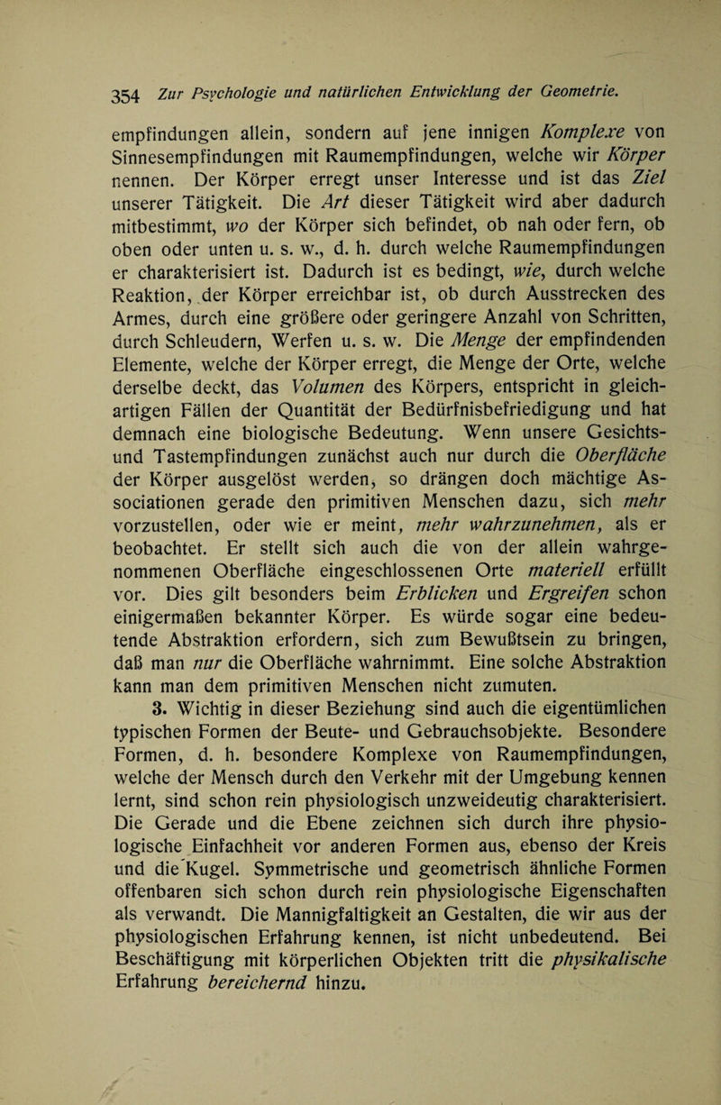 empfindungen allein, sondern auf jene innigen Komplexe von Sinnesempfindungen mit Raumempfindungen, welche wir Körper nennen. Der Körper erregt unser Interesse und ist das Ziel unserer Tätigkeit. Die Art dieser Tätigkeit wird aber dadurch mitbestimmt, wo der Körper sich befindet, ob nah oder fern, ob oben oder unten u. s. w., d. h. durch welche Raumempfindungen er charakterisiert ist. Dadurch ist es bedingt, wie, durch welche Reaktion, der Körper erreichbar ist, ob durch Ausstrecken des Armes, durch eine größere oder geringere Anzahl von Schritten, durch Schleudern, Werfen u. s. w. Die Menge der empfindenden Elemente, welche der Körper erregt, die Menge der Orte, welche derselbe deckt, das Volumen des Körpers, entspricht in gleich¬ artigen Fällen der Quantität der Bedürfnisbefriedigung und hat demnach eine biologische Bedeutung. Wenn unsere Gesichts¬ und Tastempfindungen zunächst auch nur durch die Oberfläche der Körper ausgelöst werden, so drängen doch mächtige As¬ sociationen gerade den primitiven Menschen dazu, sich mehr vorzustellen, oder wie er meint, mehr wahrzunehmen, als er beobachtet. Er stellt sich auch die von der allein wahrge¬ nommenen Oberfläche eingeschlossenen Orte materiell erfüllt vor. Dies gilt besonders beim Erblicken und Ergreifen schon einigermaßen bekannter Körper. Es würde sogar eine bedeu¬ tende Abstraktion erfordern, sich zum Bewußtsein zu bringen, daß man nur die Oberfläche wahrnimmt. Eine solche Abstraktion kann man dem primitiven Menschen nicht zumuten. 3. Wichtig in dieser Beziehung sind auch die eigentümlichen typischen Formen der Beute- und Gebrauchsobjekte. Besondere Formen, d. h. besondere Komplexe von Raumempfindungen, welche der Mensch durch den Verkehr mit der Umgebung kennen lernt, sind schon rein physiologisch unzweideutig charakterisiert. Die Gerade und die Ebene zeichnen sich durch ihre physio¬ logische Einfachheit vor anderen Formen aus, ebenso der Kreis und die Kugel. Symmetrische und geometrisch ähnliche Formen offenbaren sich schon durch rein physiologische Eigenschaften als verwandt. Die Mannigfaltigkeit an Gestalten, die wir aus der physiologischen Erfahrung kennen, ist nicht unbedeutend. Bei Beschäftigung mit körperlichen Objekten tritt die physikalische Erfahrung bereichernd hinzu.