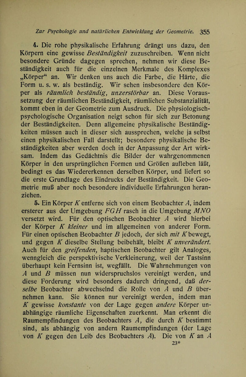 4. Die rohe physikalische Erfahrung drängt uns dazu, den Körpern eine gewisse Beständigkeit zuzuschreiben. Wenn nicht besondere Gründe dagegen sprechen, nehmen wir diese Be¬ ständigkeit auch für die einzelnen Merkmale des Komplexes „Körper“ an. Wir denken uns auch die Farbe, die Härte, die Form u. s. w. als beständig. Wir sehen insbesondere den Kör¬ per als räumlich beständig, unzerstörbar an. Diese Voraus¬ setzung der räumlichen Beständigkeit, räumlichen Substanzialität, kommt eben in der Geometrie zum Ausdruck. Die physiologisch¬ psychologische Organisation neigt schon für sich zur Betonung der Beständigkeiten. Denn allgemeine physikalische Beständig¬ keiten müssen auch in dieser sich aussprechen, welche ja selbst einen physikalischen Fall darstellt; besondere physikalische Be¬ ständigkeiten aber werden doch in der Anpassung der Art wirk¬ sam. Indem das Gedächtnis die Bilder der wahrgenommenen Körper in den ursprünglichen Formen und Größen aufleben läßt, bedingt es das Wiedererkennen derselben Körper, und liefert so die erste Grundlage des Eindrucks der Beständigkeit. Die Geo¬ metrie muß aber noch besondere individuelle Erfahrungen heran¬ ziehen. 5. Ein Körper K entferne sich von einem Beobachter A, indem ersterer aus der Umgebung FGH rasch in die Umgebung MNO versetzt wird. Für den optischen Beobachter A wird hierbei der Körper K kleiner und im allgemeinen von anderer Form. Für einen optischen Beobachter B jedoch, der sich mit Kbewegt, und gegen K dieselbe Stellung beibehält, bleibt K unverändert. Auch für den greifenden, haptischen Beobachter gilt Analoges, wenngleich die perspektivische Verkleinerung, weil der Tastsinn überhaupt kein Fernsinn ist, wegfällt. Die Wahrnehmungen von A und B müssen nun widerspruchslos vereinigt werden, und diese Forderung wird besonders dadurch dringend, daß der¬ selbe Beobachter abwechselnd die Rolle von A und B über¬ nehmen kann. Sie können nur vereinigt werden, indem man K gewisse konstante von der Lage gegen andere Körper un¬ abhängige räumliche Eigenschaften zuerkennt. Man erkennt die Raumempfindungen des Beobachters A, die durch K bestimmt sind, als abhängig von andern Raumempfindungen (der Lage von K gegen den Leib des Beobachters A). Die von K an A 23*