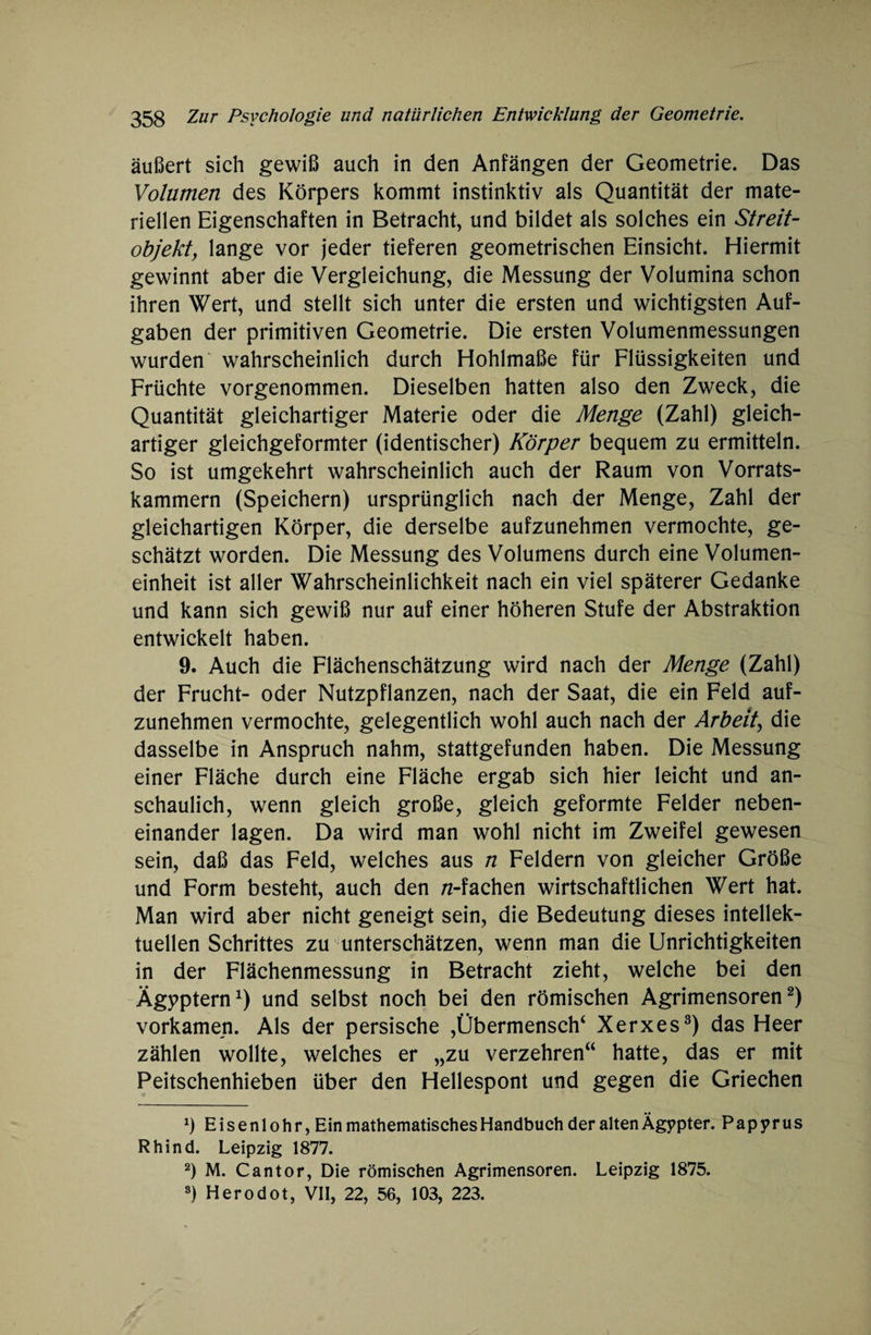äußert sich gewiß auch in den Anfängen der Geometrie. Das Volumen des Körpers kommt instinktiv als Quantität der mate¬ riellen Eigenschaften in Betracht, und bildet als solches ein Streit¬ objekt, lange vor jeder tieferen geometrischen Einsicht. Hiermit gewinnt aber die Vergleichung, die Messung der Volumina schon ihren Wert, und stellt sich unter die ersten und wichtigsten Auf¬ gaben der primitiven Geometrie. Die ersten Volumenmessungen wurden' wahrscheinlich durch Hohlmaße für Flüssigkeiten und Früchte vorgenommen. Dieselben hatten also den Zweck, die Quantität gleichartiger Materie oder die Menge (Zahl) gleich¬ artiger gleichgeformter (identischer) Körper bequem zu ermitteln. So ist umgekehrt wahrscheinlich auch der Raum von Vorrats¬ kammern (Speichern) ursprünglich nach der Menge, Zahl der gleichartigen Körper, die derselbe aufzunehmen vermochte, ge¬ schätzt worden. Die Messung des Volumens durch eine Volumen¬ einheit ist aller Wahrscheinlichkeit nach ein viel späterer Gedanke und kann sich gewiß nur auf einer höheren Stufe der Abstraktion entwickelt haben. 9. Auch die Flächenschätzung wird nach der Menge (Zahl) der Frucht- oder Nutzpflanzen, nach der Saat, die ein Feld auf¬ zunehmen vermochte, gelegentlich wohl auch nach der Arbeit, die dasselbe in Anspruch nahm, stattgefunden haben. Die Messung einer Fläche durch eine Fläche ergab sich hier leicht und an¬ schaulich, wenn gleich große, gleich geformte Felder neben¬ einander lagen. Da wird man wohl nicht im Zweifel gewesen sein, daß das Feld, welches aus n Feldern von gleicher Größe und Form besteht, auch den /z-fachen wirtschaftlichen Wert hat. Man wird aber nicht geneigt sein, die Bedeutung dieses intellek¬ tuellen Schrittes zu unterschätzen, wenn man die Unrichtigkeiten in der Flächenmessung in Betracht zieht, welche bei den Ägyptern1) und selbst noch bei den römischen Agrimensoren2) vorkamen. Als der persische ,Übermensch* Xerxes3) das Heer zählen wollte, welches er „zu verzehren“ hatte, das er mit Peitschenhieben über den Hellespont und gegen die Griechen Ö Eisenlohr, Ein mathematisches Handbuch der alten Ägypter. Papyrus Rhind. Leipzig 1877. 2) M. Cantor, Die römischen Agrimensoren. Leipzig 1875. 3) Herodot, VII, 22, 56, 103, 223.