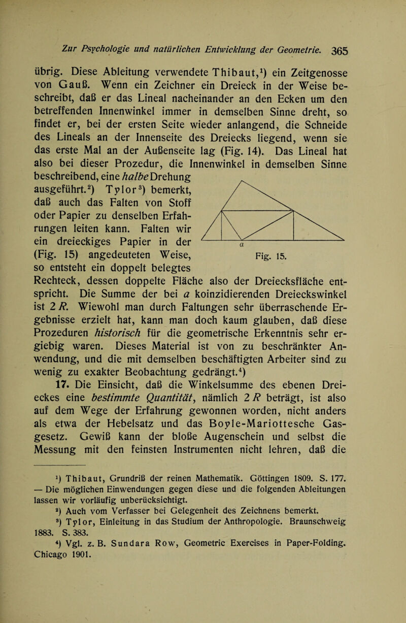 übrig. Diese Ableitung verwendete Thibaut,1) ein Zeitgenosse von Gauß. Wenn ein Zeichner ein Dreieck in der Weise be¬ schreibt, daß er das Lineal nacheinander an den Ecken um den betreffenden Innenwinkel immer in demselben Sinne dreht, so findet er, bei der ersten Seite wieder anlangend, die Schneide des Lineals an der Innenseite des Dreiecks liegend, wenn sie das erste Mal an der Außenseite lag (Fig. 14). Das Lineal hat also bei dieser Prozedur, die Innenwinkel in demselben Sinne beschreibend, eine halbe Drehung ausgeführt.2) Tylor3) bemerkt, daß auch das Falten von Stoff oder Papier zu denselben Erfah¬ rungen leiten kann. Falten wir ein dreieckiges Papier in der (Fig. 15) angedeuteten Weise, Fig. 15. so entsteht ein doppelt belegtes Rechteck, dessen doppelte Fläche also der Dreiecksfläche ent¬ spricht. Die Summe der bei a koinzidierenden Dreieckswinkel ist 2 R. Wiewohl man durch Faltungen sehr überraschende Er¬ gebnisse erzielt hat, kann man doch kaum glauben, daß diese Prozeduren historisch für die geometrische Erkenntnis sehr er¬ giebig waren. Dieses Material ist von zu beschränkter An¬ wendung, und die mit demselben beschäftigten Arbeiter sind zu wenig zu exakter Beobachtung gedrängt.4) 17. Die Einsicht, daß die Winkelsumme des ebenen Drei¬ eckes eine bestimmte Quantität, nämlich 2 R beträgt, ist also auf dem Wege der Erfahrung gewonnen worden, nicht anders als etwa der Hebelsatz und das Boyle-Mariottesche Gas¬ gesetz. Gewiß kann der bloße Augenschein und selbst die Messung mit den feinsten Instrumenten nicht lehren, daß die *) Thibaut, Grundriß der reinen Mathematik. Göttingen 1809. S. 177. — Die möglichen Einwendungen gegen diese und die folgenden Ableitungen lassen wir vorläufig unberücksichtigt. 2) Auch vom Verfasser bei Gelegenheit des Zeichnens bemerkt. 3) Tylor, Einleitung in das Studium der Anthropologie. Braunschweig 1883. S. 383. 4) Vgl. z. B. Sundara Row, Geometrie Exercises in Paper-Folding. Chicago 1901.