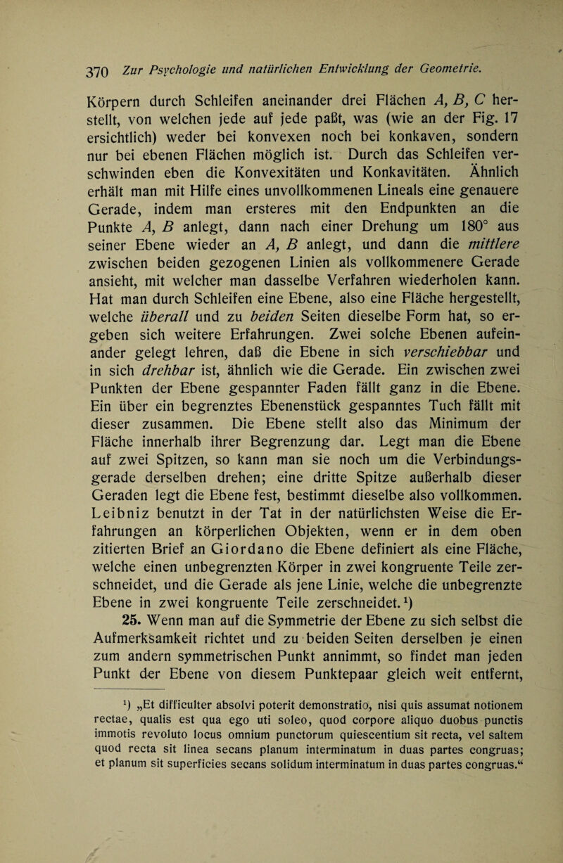 Körpern durch Schleifen aneinander drei Flächen A, B, C her¬ stellt, von welchen jede auf jede paßt, was (wie an der Fig. 17 ersichtlich) weder bei konvexen noch bei konkaven, sondern nur bei ebenen Flächen möglich ist. Durch das Schleifen ver¬ schwinden eben die Konvexitäten und Konkavitäten. Ähnlich erhält man mit Hilfe eines unvollkommenen Lineals eine genauere Gerade, indem man ersteres mit den Endpunkten an die Punkte A, B anlegt, dann nach einer Drehung um 180° aus seiner Ebene wieder an A, B anlegt, und dann die mittlere zwischen beiden gezogenen Linien als vollkommenere Gerade ansieht, mit welcher man dasselbe Verfahren wiederholen kann. Hat man durch Schleifen eine Ebene, also eine Fläche hergestellt, welche überall und zu beiden Seiten dieselbe Form hat, so er¬ geben sich weitere Erfahrungen. Zwei solche Ebenen aufein¬ ander gelegt lehren, daß die Ebene in sich verschiebbar und in sich drehbar ist, ähnlich wie die Gerade. Ein zwischen zwei Punkten der Ebene gespannter Faden fällt ganz in die Ebene. Ein über ein begrenztes Ebenenstück gespanntes Tuch fällt mit dieser zusammen. Die Ebene stellt also das Minimum der Fläche innerhalb ihrer Begrenzung dar. Legt man die Ebene auf zwei Spitzen, so kann man sie noch um die Verbindungs¬ gerade derselben drehen; eine dritte Spitze außerhalb dieser Geraden legt die Ebene fest, bestimmt dieselbe also vollkommen. Leibniz benutzt in der Tat in der natürlichsten Weise die Er¬ fahrungen an körperlichen Objekten, wenn er in dem oben zitierten Brief an Giordano die Ebene definiert als eine Fläche, welche einen unbegrenzten Körper in zwei kongruente Teile zer¬ schneidet, und die Gerade als jene Linie, welche die unbegrenzte Ebene in zwei kongruente Teile zerschneidet.1) 25. Wenn man auf die Symmetrie der Ebene zu sich selbst die Aufmerksamkeit richtet und zu beiden Seiten derselben je einen zum andern symmetrischen Punkt annimmt, so findet man jeden Punkt d-er Ebene von diesem Punktepaar gleich weit entfernt, x) „Et difficulter absolvi poterit demonstratio, nisi quis assumat notionem rectae, qualis est qua ego uti soleo, quod corpore aliquo duobus punctis immotis revoluto locus omnium punctorum quiescentium sit recta, vel saltem quod recta sit linea secans planum interminatum in duas partes congruas; et planum sit superficies secans solidum interminatum in duas partes congruas.“