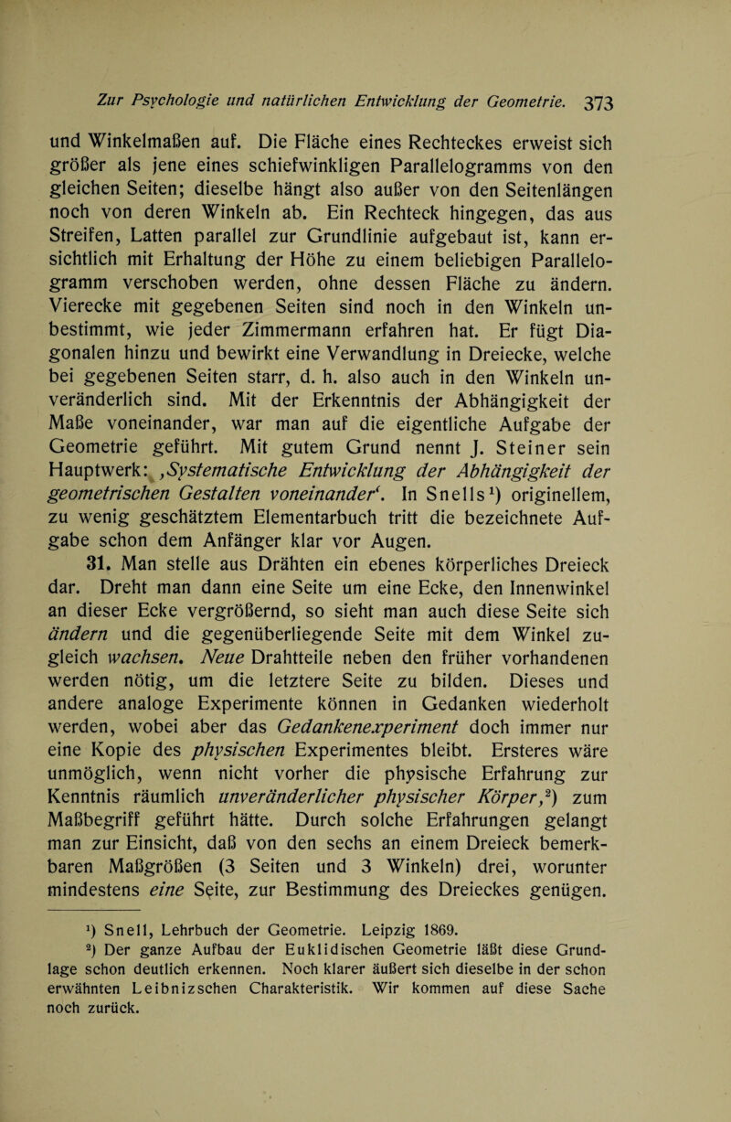 und Winkelmaßen auf. Die Fläche eines Rechteckes erweist sich größer als jene eines schiefwinkligen Parallelogramms von den gleichen Seiten; dieselbe hängt also außer von den Seitenlängen noch von deren Winkeln ab. Ein Rechteck hingegen, das aus Streifen, Latten parallel zur Grundlinie aufgebaut ist, kann er¬ sichtlich mit Erhaltung der Höhe zu einem beliebigen Parallelo¬ gramm verschoben werden, ohne dessen Fläche zu ändern. Vierecke mit gegebenen Seiten sind noch in den Winkeln un¬ bestimmt, wie jeder Zimmermann erfahren hat. Er fügt Dia¬ gonalen hinzu und bewirkt eine Verwandlung in Dreiecke, welche bei gegebenen Seiten starr, d. h. also auch in den Winkeln un¬ veränderlich sind. Mit der Erkenntnis der Abhängigkeit der Maße voneinander, war man auf die eigentliche Aufgabe der Geometrie geführt. Mit gutem Grund nennt J. Steiner sein Hauptwerk: , Systematische Entwicklung der Abhängigkeit der geometrischen Gestalten voneinander*. In Snells1) originellem, zu wenig geschätztem Elementarbuch tritt die bezeichnete Auf¬ gabe schon dem Anfänger klar vor Augen. 31. Man stelle aus Drähten ein ebenes körperliches Dreieck dar. Dreht man dann eine Seite um eine Ecke, den Innenwinkel an dieser Ecke vergrößernd, so sieht man auch diese Seite sich ändern und die gegenüberliegende Seite mit dem Winkel zu¬ gleich wachsen. Neue Drahtteile neben den früher vorhandenen werden nötig, um die letztere Seite zu bilden. Dieses und andere analoge Experimente können in Gedanken wiederholt werden, wobei aber das Gedankenexperiment doch immer nur eine Kopie des physischen Experimentes bleibt. Ersteres wäre unmöglich, wenn nicht vorher die physische Erfahrung zur Kenntnis räumlich unveränderlicher physischer Körper,2) zum Maßbegriff geführt hätte. Durch solche Erfahrungen gelangt man zur Einsicht, daß von den sechs an einem Dreieck bemerk¬ baren Maßgrößen (3 Seiten und 3 Winkeln) drei, worunter mindestens eine Seite, zur Bestimmung des Dreieckes genügen. *) Snell, Lehrbuch der Geometrie. Leipzig 1869. 2) Der ganze Aufbau der Euklidischen Geometrie läßt diese Grund¬ lage schon deutlich erkennen. Noch klarer äußert sich dieselbe in der schon erwähnten Leibnizsehen Charakteristik. Wir kommen auf diese Sache noch zurück.