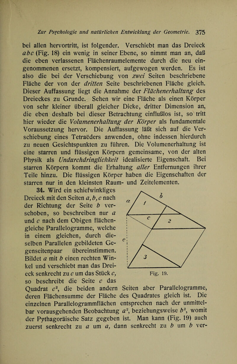 bei allen hervortritt, ist folgender. Verschiebt man das Dreieck abc (Fig. 18) ein wenig in seiner Ebene, so nimmt man an, daß die eben verlassenen Flächenraumelemente durch die neu ein¬ genommenen ersetzt, kompensiert, aufgewogen werden. Es ist also die bei der Verschiebung von zwei Seiten beschriebene Fläche der von der dritten Seite beschriebenen Fläche gleich. Dieser Auffassung liegt die Annahme der Flächenerhaltung des Dreieckes zu Grunde. Sehen wir eine Fläche als einen Körper von sehr kleiner überall gleicher Dicke, dritter Dimension an, die eben deshalb bei dieser Betrachtung einflußlos ist, so tritt hier wieder die Volamenerhaltung der Körper als fundamentale Voraussetzung hervor. Die Auffassung läßt sich auf die Ver¬ schiebung eines Tetraeders anwenden, ohne indessen hierdurch zu neuen Gesichtspunkten zu führen. Die Volumenerhaltung ist eine starren und flüssigen Körpern gemeinsame, von der alten Physik als Undurchdringlichkeit idealisierte Eigenschaft. Bei starren Körpern kommt die Erhaltung aller Entfernungen ihrer Teile hinzu. Die flüssigen Körper haben die Eigenschaften der starren nur in den kleinsten Raum- und Zeitelementen. 34. Wird ein schiefwinkliges Dreieck mit den Seiten a, b, c nach der Richtung der Seite b ver¬ schoben, so beschreiben nur a und c nach dem Obigen flächen¬ gleiche Parallelogramme, welche in einem gleichen, durch die¬ selben Parallelen gebildeten Ge¬ genseitenpaar übereinstimmen. Bildet a mit b einen rechten Win¬ kel und verschiebt man das Drei¬ eck senkrecht zu c um das Stück c, so beschreibt die Seite e das Quadrat c2, die beiden andern deren Flächensumme der Fläche des Quadrates gleich ist. Die einzelnen Parallelogrammflächen entsprechen nach der unmittel¬ bar vorausgehenden Beobachtung a\ beziehungsweise b\ womit der Pythagoräische Satz gegeben ist. Man kann (Fig. 19) auch zuerst senkrecht zu a um a, dann senkrecht zu b um b ver- Seiten aber Parallelogramme,