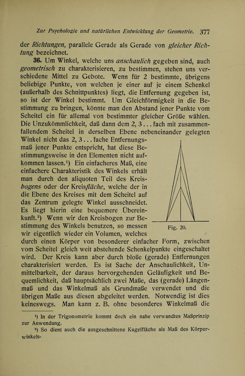 der Richtungen, parallele Gerade als Gerade von gleicher Rich¬ tung bezeichnet. 36. Um Winkel, welche uns anschaulich gegeben sind, auch geometrisch zu charakterisieren, zu bestimmen, stehen uns ver¬ schiedene Mittel zu Gebote. Wenn für 2 bestimmte, übrigens beliebige Punkte, von welchen je einer auf je einem Schenkel (außerhalb des Schnittpunktes) liegt, die Entfernung gegeben ist, so ist der Winkel bestimmt. Um Gleichförmigkeit in die Be¬ stimmung zu bringen, könnte man den Abstand jener Punkte vom Scheitel ein für allemal von bestimmter gleicher Größe wählen. Die Unzukömmlichkeit, daß dann dem 2, 3 ... fach mit zusammen¬ fallendem Scheitel in derselben Ebene nebeneinander gelegten Winkel nicht das 2, 3 ... fache Entfernungs¬ maß jener Punkte entspricht, hat diese Be¬ stimmungsweise in den Elementen nicht auf- kommen lassen.1) Ein einfacheres Maß, eine einfachere Charakteristik des Winkels erhält man durch den aliquoten Teil des Kreis- bogens oder der Kreisfläche, welche der in die Ebene des Kreises mit dem Scheitel auf das Zentrum gelegte Winkel ausschneidet. Es liegt hierin eine bequemere Überein¬ kunft.2) Wenn wir den Kreisbogen zur Be¬ stimmung des Winkels benutzen, so messen pig. 20. wir eigentlich wieder ein Volumen, welches durch einen Körper von besonderer einfacher Form, zwischen vom Scheitel gleich weit abstehende Schenkelpunkte eingeschaltet wird. Der Kreis kann aber durch bloße (gerade) Entfernungen charakterisiert werden. Es ist Sache der Anschaulichkeit, Un¬ mittelbarkeit, der daraus hervorgehenden Geläufigkeit und Be¬ quemlichkeit, daß hauptsächlich zwei Maße, das (gerade) Längen¬ maß und das Winkelmaß als Grundmaße verwendet und die übrigen Maße aus diesen abgeleitet werden. Notwendig ist dies keineswegs. Man kann z. B. ohne besonderes Winkelmaß die J) In der Trigonometrie kommt doch ein nahe verwandtes Maßprinzip zur Anwendung. 2) So dient auch die ausgeschnittene Kugelfläche als Maß des Körper¬ winkels-