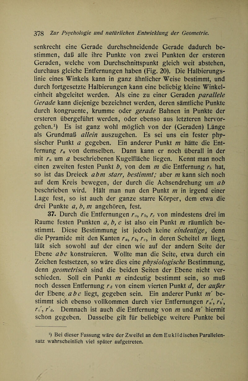 senkrecht eine Gerade durchschneidende Gerade dadurch be¬ stimmen, daß alle ihre Punkte von zwei Punkten der ersteren Geraden, welche vom Durchschnittspunkt gleich weit abstehen, durchaus gleiche Entfernungen haben (Fig. 20). Die Halbierungs¬ linie eines Winkels kann in ganz ähnlicher Weise bestimmt, und durch fortgesetzte Halbierungen kann eine beliebig kleine Winkel¬ einheit abgeleitet werden. Als eine zu einer Geraden parallele Gerade kann diejenige bezeichnet werden, deren sämtliche Punkte durch kongruente, krumme oder gerade Bahnen in Punkte der ersteren übergeführt werden, oder ebenso aus letzteren hervor¬ gehen.1) Es ist ganz wohl möglich von der (Geraden) Länge als Grundmaß allein auszugehen. Es sei uns ein fester phy¬ sischer Punkt a gegeben. Ein anderer Punkt m hätte die Ent¬ fernung ra von demselben. Dann kann er noch überall in der mit ra um a beschriebenen Kugelfläche liegen. Kennt man noch einen zweiten festen Punkt b, von dem m die Entfernung n hat, so ist das Dreieck abm starr, bestimmt; aber m kann sich noch auf dem Kreis bewegen, der durch die Achsendrehung um ab beschrieben wird. Hält man nun den Punkt m in irgend einer Lage fest, so ist auch der ganze starre Körper, dem etwa die drei Punkte ay b} m angehören, fest. 37. Durch die Entfernungen ray /*&, rc von mindestens drei im Raume festen Punkten a, by c ist also ein Punkt m räumlich be¬ stimmt. Diese Bestimmung ist jedoch keine eindeutige, denn die Pyramide mit den Kanten ray A, rc, in deren Scheitel m liegt, läßt sich sowohl auf der einen wie auf der andern Seite der Ebene abc konstruieren. Wollte man die Seite, etwa durch ein Zeichen festsetzen, so wäre dies eine physiologische Bestimmung, denn geometrisch sind die beiden Seiten der Ebene nicht ver¬ schieden. Soll ein Punkt m eindeutig bestimmt sein, so muß noch dessen Entfernung ra von einem vierten Punkt d, der außer der Ebene abc liegt, gegeben sein. Ein anderer Punkt m be¬ stimmt sich ebenso vollkommen durch vier Entfernungen ra a, rc'y r'a. Demnach ist auch die Entfernung von m und m' hiermit schon gegeben. Dasselbe gilt für beliebige weitere Punkte bei Ö Bei dieser Fassung wäre der Zweifel an dem Euklidischen Parallelen¬ satz wahrscheinlich viel später aufgetreten.