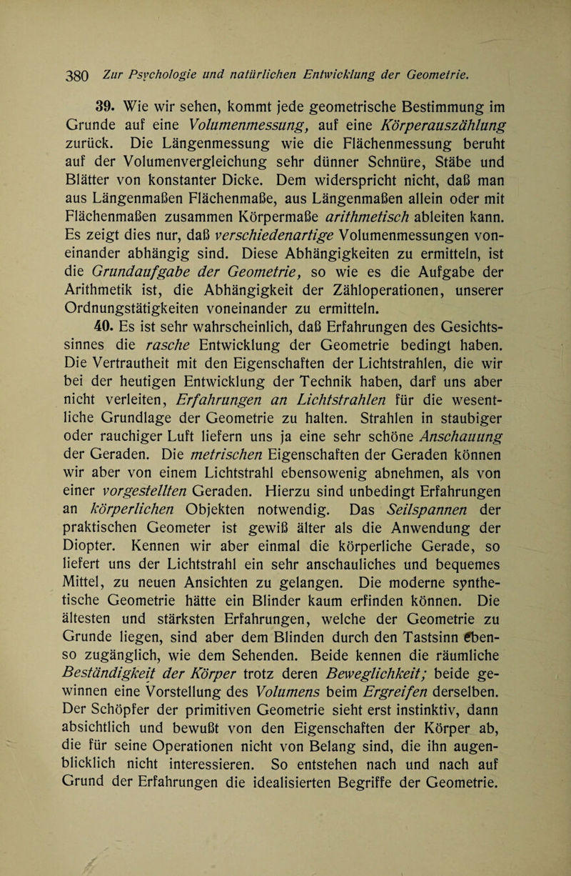 39. Wie wir sehen, kommt jede geometrische Bestimmung im Grunde auf eine Völamenmessang, auf eine Körperaaszählang zurück. Die Längenmessung wie die Flächenmessung beruht auf der Volumenvergleichung sehr dünner Schnüre, Stäbe und Blätter von konstanter Dicke. Dem widerspricht nicht, daß man aus Längenmaßen Flächenmaße, aus Längenmaßen allein oder mit Flächenmaßen zusammen Körpermaße arithmetisch ableiten kann. Es zeigt dies nur, daß verschiedenartige Volumenmessungen von¬ einander abhängig sind. Diese Abhängigkeiten zu ermitteln, ist die Grandaafgabe der Geometrie, so wie es die Aufgabe der Arithmetik ist, die Abhängigkeit der Zähloperationen, unserer Ordnungstätigkeiten voneinander zu ermitteln. 40. Es ist sehr wahrscheinlich, daß Erfahrungen des Gesichts¬ sinnes die rasche Entwicklung der Geometrie bedingt haben. Die Vertrautheit mit den Eigenschaften der Lichtstrahlen, die wir bei der heutigen Entwicklung der Technik haben, darf uns aber nicht verleiten, Erfahrangen an Lichtstrahlen für die wesent¬ liche Grundlage der Geometrie zu halten. Strahlen in staubiger oder rauchiger Luft liefern uns ja eine sehr schöne Anschaaang der Geraden. Die metrischen Eigenschaften der Geraden können wir aber von einem Lichtstrahl ebensowenig abnehmen, als von einer vorgestellten Geraden. Flierzu sind unbedingt Erfahrungen an körperlichen Objekten notwendig. Das Seilspannen der praktischen Geometer ist gewiß älter als die Anwendung der Diopter. Kennen wir aber einmal die körperliche Gerade, so liefert uns der Lichtstrahl ein sehr anschauliches und bequemes Mittel, zu neuen Ansichten zu gelangen. Die moderne synthe¬ tische Geometrie hätte ein Blinder kaum erfinden können. Die ältesten und stärksten Erfahrungen, welche der Geometrie zu Grunde liegen, sind aber dem Blinden durch den Tastsinn Eben¬ so zugänglich, wie dem Sehenden. Beide kennen die räumliche Beständigkeit der Körper trotz deren Beweglichkeit; beide ge¬ winnen eine Vorstellung des Volamens beim Ergreifen derselben. Der Schöpfer der primitiven Geometrie sieht erst instinktiv, dann absichtlich und bewußt von den Eigenschaften der Körper ab, die für seine Operationen nicht von Belang sind, die ihn augen¬ blicklich nicht interessieren. So entstehen nach und nach auf Grund der Erfahrungen die idealisierten Begriffe der Geometrie.