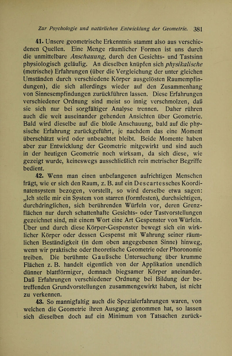 41. Unsere geometrische Erkenntnis stammt also aus verschie¬ denen Quellen. Eine Menge räumlicher Formen ist uns durch die unmittelbare Anschauung, durch den Gesichts- und Tastsinn physiologisch geläufig. An dieselben knüpfen sich physikalische (metrische) Erfahrungen (über die Vergleichung der unter gleichen Umständen durch verschiedene Körper ausgelösten Raumempfin¬ dungen), die sich allerdings wieder auf den Zusammenhang von Sinnesempfindungen zurückführen lassen. Diese Erfahrungen verschiedener Ordnung sind meist so innig verschmolzen, daß sie sich nur bei sorgfältiger Analyse trennen. Daher rühren auch die weit auseinander gehenden Ansichten über Geometrie. Bald wird dieselbe auf die bloße Anschauung, bald auf die phy¬ sische Erfahrung zurückgeführt, je nachdem das eine Moment überschätzt wird oder unbeachtet bleibt. Beide Momente haben aber zur Entwicklung der Geometrie mitgewirkt und sind auch in der heutigen Geometrie noch wirksam, da sich diese, wie gezeigt wurde, keineswegs ausschließlich rein metrischer Begriffe bedient. 42. Wenn man einen unbefangenen aufrichtigen Menschen frägt, wie er sich den Raum, z. B. auf ein Descartessches Koordi¬ natensystem bezogen, vorstellt, so wird derselbe etwa sagen: „Ich stelle mir ein System von starren (formfesten), durchsichtigen, durchdringlichen, sich berührenden Würfeln vor, deren Grenz¬ flächen nur durch schattenhafte Gesichts- oder Tastvorstellungen gezeichnet sind, mit einem Wort eine Art Gespenster von Würfeln. Über und durch diese Körper-Gespenster bewegt sich ein wirk¬ licher Körper oder dessen Gespenst mit Wahrung seiner räum¬ lichen Beständigkeit (in dem oben angegebenen Sinne) hinweg, wenn wir praktische oder theoretische Geometrie oder Phoronomie treiben. Die berühmte Gaußsche Untersuchung über krumme Flächen z. B. handelt eigentlich von der Applikation unendlich dünner blattförmiger, demnach biegsamer Körper aneinander. Daß Erfahrungen verschiedener Ordnung bei Bildung der be¬ treffenden Grundvorstellungen zusammengewirkt haben, ist nicht zu verkennen. 43. So mannigfaltig auch die Spezialerfahrungen waren, von welchen die Geometrie ihren Ausgang genommen hat, so lassen sich dieselben doch auf ein Minimum von Tatsachen zurück-