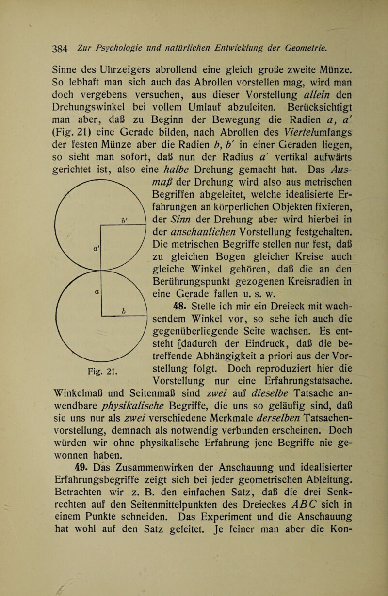 Sinne des Uhrzeigers abrollend eine gleich große zweite Münze. So lebhaft man sich auch das Abrollen vorstellen mag, wird man doch vergebens versuchen, aus dieser Vorstellung allein den Drehungswinkel bei vollem Umlauf abzuleiten. Berücksichtigt man aber, daß zu Beginn der Bewegung die Radien a, a (Fig. 21) eine Gerade bilden, nach Abrollen des Werfe/umfangs der festen Münze aber die Radien b, b' in einer Geraden liegen, so sieht man sofort, daß nun der Radius a vertikal aufwärts gerichtet ist, also eine halbe Drehung gemacht hat. Das Aus¬ maß der Drehung wird also aus metrischen Begriffen abgeleitet, welche idealisierte Er¬ fahrungen an körperlichen Objekten fixieren, der Sinn der Drehung aber wird hierbei in der anschaulichen Vorstellung festgehalten. Die metrischen Begriffe stellen nur fest, daß zu gleichen Bogen gleicher Kreise auch gleiche Winkel gehören, daß die an den Berührungspunkt gezogenen Kreisradien in eine Gerade fallen u. s. w. 48. Stelle ich mir ein Dreieck mit wach¬ sendem Winkel vor, so sehe ich auch die gegenüberliegende Seite wachsen. Es ent¬ steht dadurch der Eindruck, daß die be- u 7 treffende Abhängigkeit a priori aus der Vor¬ stellung folgt. Doch reproduziert hier die Vorstellung nur eine Erfahrungstatsache. Winkelmaß und Seitenmaß sind zwei auf dieselbe Tatsache an¬ wendbare physikalische Begriffe, die uns so geläufig sind, daß sie uns nur als zwei verschiedene Merkmale derselben Tatsachen¬ vorstellung, demnach als notwendig verbunden erscheinen. Doch würden wir ohne physikalische Erfahrung jene Begriffe nie ge¬ wonnen haben. 49. Das Zusammenwirken der Anschauung und idealisierter Erfahrungsbegriffe zeigt sich bei jeder geometrischen Ableitung. Betrachten wir z. B. den einfachen Satz, daß die drei Senk¬ rechten auf den Seitenmittelpunkten des Dreieckes ABC sich in einem Punkte schneiden. Das Experiment und die Anschauung hat wohl auf den Satz geleitet. Je feiner man aber die Kon-