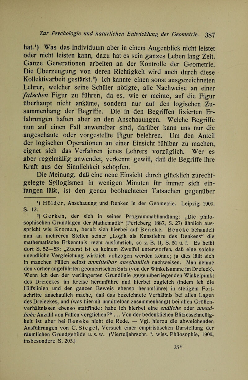 hat.1) Was das Individuum aber in einem Augenblick nicht leistet oder nicht leisten kann, dazu hat es sein ganzes Leben lang Zeit. Ganze Generationen arbeiten an der Kontrolle der Geometrie. Die Überzeugung von deren Richtigkeit wird auch durch diese Kollektivarbeit gestärkt.2) Ich kannte einen sonst ausgezeichneten Lehrer, welcher seine Schüler nötigte, alle Nachweise an einer falschen Figur zu führen, da es, wie er meinte, auf die Figur überhaupt nicht ankäme, sondern nur auf den logischen Zu¬ sammenhang der Begriffe. Die in den Begriffen fixierten Er¬ fahrungen haften aber an den Anschauungen. Welche Begriffe nun auf einen Fall anwendbar sind, darüber kann uns nur die angeschaute oder vorgestellte Figur belehren. Um den Anteil der logischen Operationen an einer Einsicht fühlbar zu machen, eignet sich das Verfahren jenes Lehrers vorzüglich. Wer es aber regelmäßig anwendet, verkennt gewiß, daß die Begriffe ihre Kraft aus der Sinnlichkeit schöpfen. Die Meinung, daß eine neue Einsicht durch glücklich zurecht¬ gelegte Syllogismen in wenigen Minuten für immer sich ein¬ fangen läßt, ist den genau beobachteten Tatsachen gegenüber *) Holder, Anschauung und Denken in der Geometrie. Leipzig 1900. S. 12. 2) Gerken, der sich in seiner Programmabhandlung: „Die philo¬ sophischen Grundlagen der Mathematik“ (Perleberg 1887, S. 27) ähnlich aus¬ spricht wie Kroman, beruft sieh hierbei auf Beneke. Beneke behandelt nun an mehreren Stellen seiner „Logik als Kunstlehre des Denkens“ die mathematische Erkenntnis recht ausführlich, so z. B. II, S. 51 u. f. Es heißt dort S, 52—53: „Zuerst ist es keinem Zweifel unterworfen, daß eine solche unendliche Vergleichung wirklich vollzogen werden könne; ja dies läßt sich in manchen Fällen selbst unmittelbar anschaulich nachweisen. Man nehme den vorher angeführten geometrischen Satz (von der Winkelsumme im Dreieck). Wenn ich den der verlängerten Grundlinie gegenüberliegenden Winkelpunkt des Dreieckes im Kreise herumführe und hierbei zugleich (indem ich die Hilfslinien und den ganzen Beweis ebenso herumführe) in stetigem Fort¬ schritte anschaulich mache, daß das bezeichnete Verhältnis bei allen Lagen des Dreieckes, und (was hiermit unmittelbar zusammenhängt) bei allen Größen¬ verhältnissen ebenso stattfinde: habe ich hierbei eine endliche oder unend¬ liche Anzahl von Fällen verglichen?“... Von der bedenklichen Blitzesschnellig¬ keit ist aber bei Beneke nicht die Rede. — Vgl. hierzu die abweichenden Ausführungen von C. Siegel, Versuch einer empiristischen Darstellung der räumlichen Grundgebilde u. s. w. (Vierteljahrschr. f. wiss. Philosophie, 1900, insbesondere S. 203.) 25*