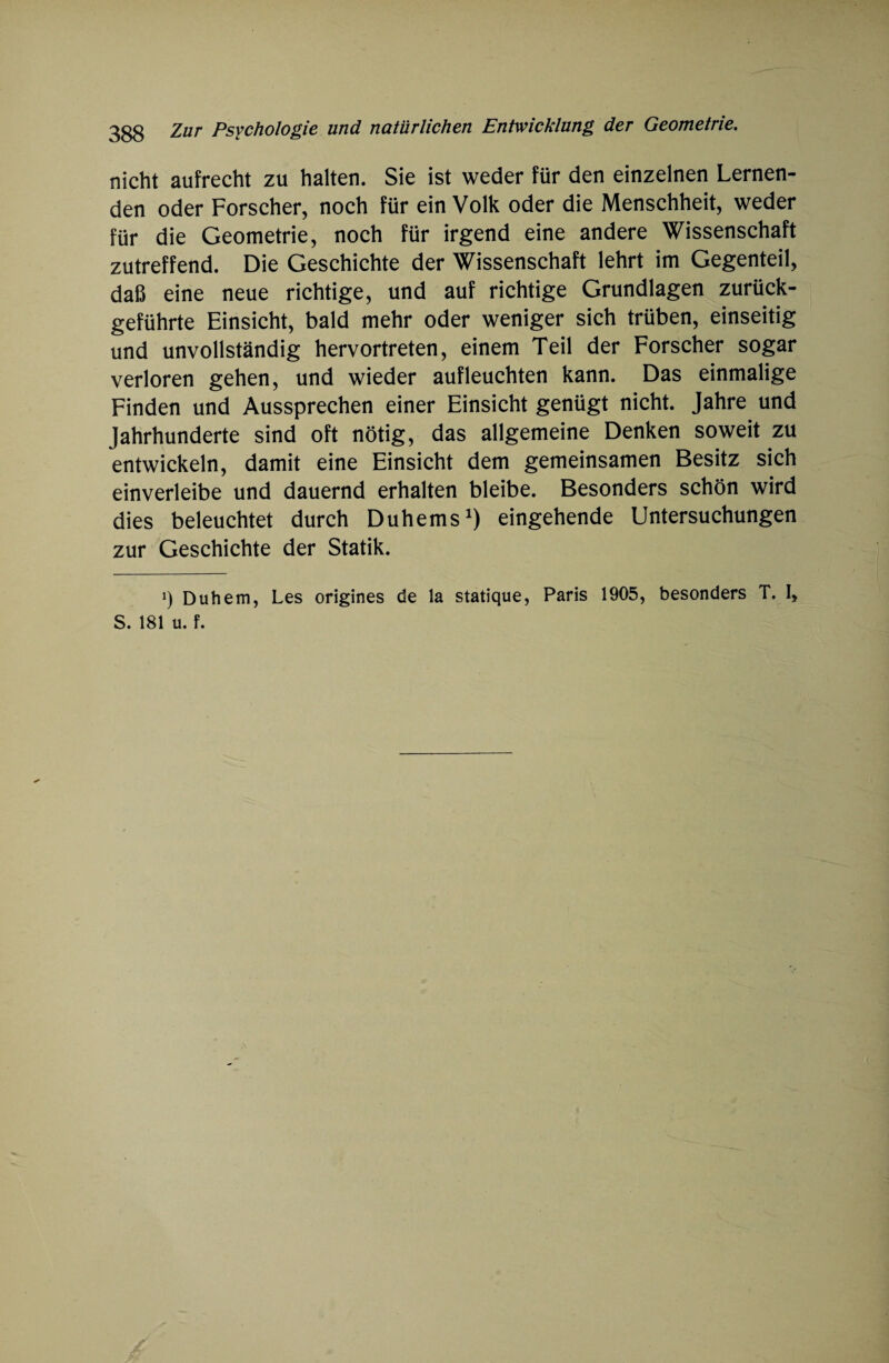 nicht aufrecht zu halten. Sie ist weder für den einzelnen Lernen¬ den oder Forscher, noch für ein Volk oder die Menschheit, weder für die Geometrie, noch für irgend eine andere Wissenschaft zutreffend. Die Geschichte der Wissenschaft lehrt im Gegenteil, daß eine neue richtige, und auf richtige Grundlagen zurück¬ geführte Einsicht, bald mehr oder weniger sich trüben, einseitig und unvollständig hervortreten, einem Teil der Forscher sogar verloren gehen, und wieder aufleuchten kann. Das einmalige Finden und Aussprechen einer Einsicht genügt nicht. Jahre und Jahrhunderte sind oft nötig, das allgemeine Denken soweit zu entwickeln, damit eine Einsicht dem gemeinsamen Besitz sich einverleibe und dauernd erhalten bleibe. Besonders schön wird dies beleuchtet durch Duhems1) eingehende Untersuchungen zur Geschichte der Statik. i) Duhem, Les origines de la statique, Paris 1905, besonders T. I, S. 181 u. f.