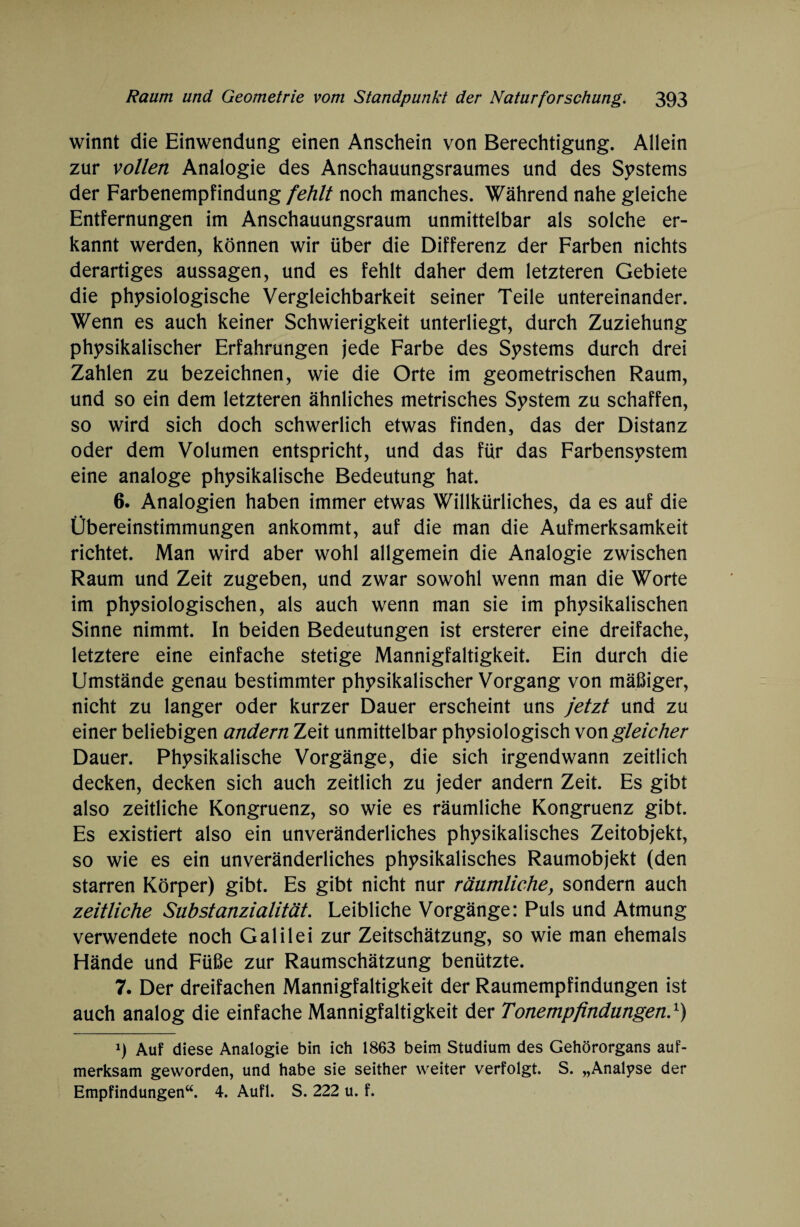 winnt die Einwendung einen Anschein von Berechtigung. Allein zur vollen Analogie des Anschauungsraumes und des Systems der Farbenempfindung fehlt noch manches. Während nahe gleiche Entfernungen im Anschauungsraum unmittelbar als solche er¬ kannt werden, können wir über die Differenz der Farben nichts derartiges aussagen, und es fehlt daher dem letzteren Gebiete die physiologische Vergleichbarkeit seiner Teile untereinander. Wenn es auch keiner Schwierigkeit unterliegt, durch Zuziehung physikalischer Erfahrungen jede Farbe des Systems durch drei Zahlen zu bezeichnen, wie die Orte im geometrischen Raum, und so ein dem letzteren ähnliches metrisches System zu schaffen, so wird sich doch schwerlich etwas finden, das der Distanz oder dem Volumen entspricht, und das für das Farbensystem eine analoge physikalische Bedeutung hat. 6. Analogien haben immer etwas Willkürliches, da es auf die Übereinstimmungen ankommt, auf die man die Aufmerksamkeit richtet. Man wird aber wohl allgemein die Analogie zwischen Raum und Zeit zugeben, und zwar sowohl wenn man die Worte im physiologischen, als auch wenn man sie im physikalischen Sinne nimmt. In beiden Bedeutungen ist ersterer eine dreifache, letztere eine einfache stetige Mannigfaltigkeit. Ein durch die Umstände genau bestimmter physikalischer Vorgang von mäßiger, nicht zu langer oder kurzer Dauer erscheint uns jetzt und zu einer beliebigen andern Zeit unmittelbar physiologisch von gleicher Dauer. Physikalische Vorgänge, die sich irgendwann zeitlich decken, decken sich auch zeitlich zu jeder andern Zeit. Es gibt also zeitliche Kongruenz, so wie es räumliche Kongruenz gibt. Es existiert also ein unveränderliches physikalisches Zeitobjekt, so wie es ein unveränderliches physikalisches Raumobjekt (den starren Körper) gibt. Es gibt nicht nur räumliche, sondern auch zeitliche Substanzialität. Leibliche Vorgänge: Puls und Atmung verwendete noch Galilei zur Zeitschätzung, so wie man ehemals Hände und Füße zur Raumschätzung benützte. 7. Der dreifachen Mannigfaltigkeit der Raumempfindungen ist auch analog die einfache Mannigfaltigkeit der Tonempfindungen}) 9 Auf diese Analogie bin ich 1863 beim Studium des Gehörorgans auf¬ merksam geworden, und habe sie seither weiter verfolgt. S. „Analyse der Empfindungen“. 4. Aufl. S. 222 u. f.