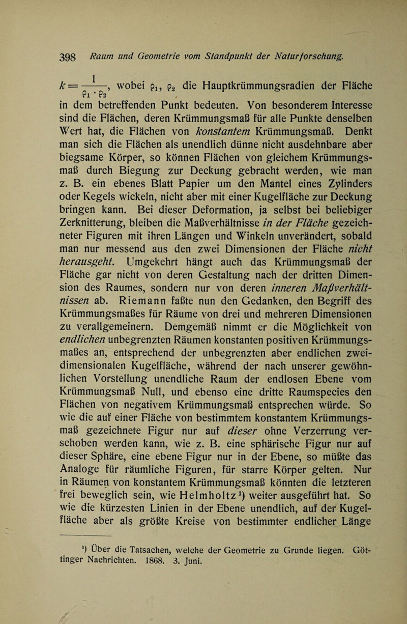 k =-, wobei pl9 p2 die Hauptkrümmungsradien der Fläche in dem betreffenden Punkt bedeuten. Von besonderem Interesse sind die Flächen, deren Krümmungsmaß für alle Punkte denselben Wert hat, die Flächen von konstantem Krümmungsmaß. Denkt man sich die Flächen als unendlich dünne nicht ausdehnbare aber biegsame Körper, so können Flächen von gleichem Krümmungs¬ maß durch Biegung zur Deckung gebracht werden, wie man z. B. ein ebenes Blatt Papier um den Mantel eines Zylinders oder Kegels wickeln, nicht aber mit einer Kugelfläche zur Deckung bringen kann. Bei dieser Deformation, ja selbst bei beliebiger Zerknitterung, bleiben die Maßverhältnisse in der Fläche gezeich¬ neter Figuren mit ihren Längen und Winkeln unverändert, sobald man nur messend aus den zwei Dimensionen der Fläche nicht herausgeht. Umgekehrt hängt auch das Krümmungsmaß der Fläche gar nicht von deren Gestaltung nach der dritten Dimen¬ sion des Raumes, sondern nur von deren inneren Maßverhält¬ nissen ab. Riemann faßte nun den Gedanken, den Begriff des Krümmungsmaßes für Räume von drei und mehreren Dimensionen zu verallgemeinern. Demgemäß nimmt er die Möglichkeit von endlichen unbegrenzten Räumen konstanten positiven Krümmungs¬ maßes an, entsprechend der unbegrenzten aber endlichen zwei¬ dimensionalen Kugelfläche, während der nach unserer gewöhn¬ lichen Vorstellung unendliche Raum der endlosen Ebene vom Krümmungsmaß Null, und ebenso eine dritte Raumspecies den Flächen von negativem Krümmungsmaß entsprechen würde. So wie die auf einer Fläche von bestimmtem konstantem Krümmungs¬ maß gezeichnete Figur nur auf dieser ohne Verzerrung ver¬ schoben werden kann, wie z. B. eine sphärische Figur nur auf dieser Sphäre, eine ebene Figur nur in der Ebene, so müßte das Analoge für räumliche Figuren, für starre Körper gelten. Nur in Räumen von konstantem Krümmungsmaß könnten die letzteren frei beweglich sein, wie Helmholtz1) weiter ausgeführt hat. So wie die kürzesten Linien in der Ebene unendlich, auf der Kugel¬ fläche aber als größte Kreise von bestimmter endlicher Länge *) Über die Tatsachen, welche der Geometrie zu Grunde liegen. Göt¬ tinger Nachrichten. 1868. 3. Juni.