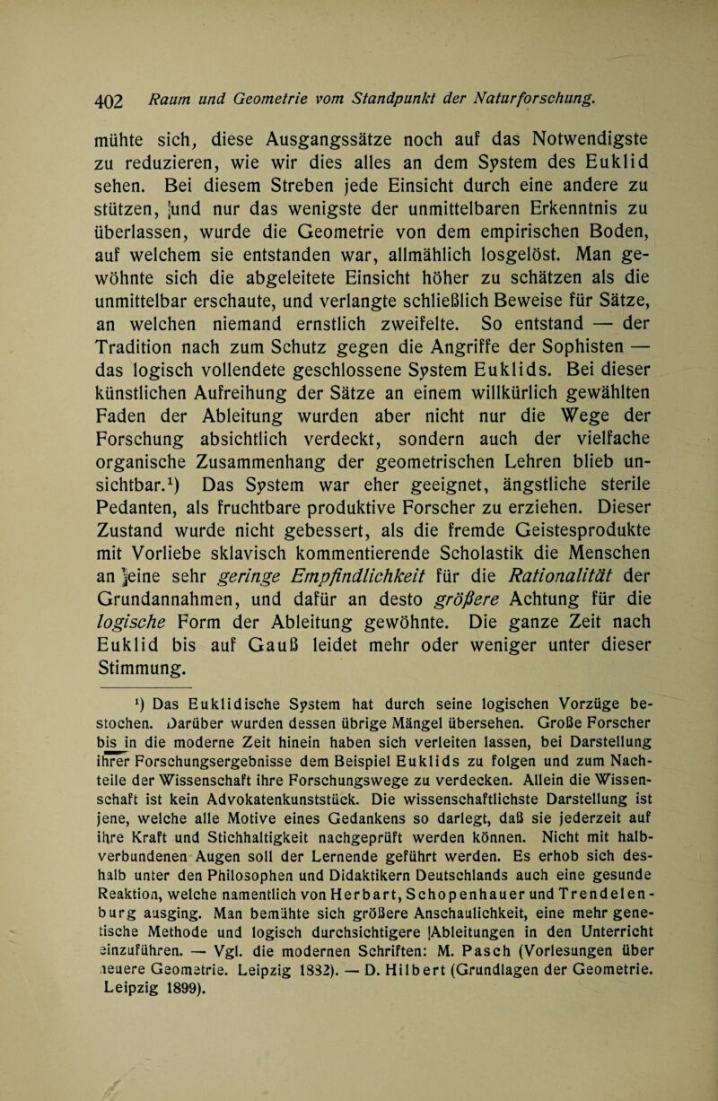 mühte sich, diese Ausgangssätze noch auf das Notwendigste zu reduzieren, wie wir dies alles an dem System des Euklid sehen. Bei diesem Streben jede Einsicht durch eine andere zu stützen, jund nur das wenigste der unmittelbaren Erkenntnis zu überlassen, wurde die Geometrie von dem empirischen Boden, auf welchem sie entstanden war, allmählich losgelöst. Man ge¬ wöhnte sich die abgeleitete Einsicht höher zu schätzen als die unmittelbar erschaute, und verlangte schließlich Beweise für Sätze, an welchen niemand ernstlich zweifelte. So entstand — der Tradition nach zum Schutz gegen die Angriffe der Sophisten — das logisch vollendete geschlossene System Euklids. Bei dieser künstlichen Aufreihung der Sätze an einem willkürlich gewählten Faden der Ableitung wurden aber nicht nur die Wege der Forschung absichtlich verdeckt, sondern auch der vielfache organische Zusammenhang der geometrischen Lehren blieb un¬ sichtbar.1) Das System war eher geeignet, ängstliche sterile Pedanten, als fruchtbare produktive Forscher zu erziehen. Dieser Zustand wurde nicht gebessert, als die fremde Geistesprodukte mit Vorliebe sklavisch kommentierende Scholastik die Menschen an jeine sehr geringe Empfindlichkeit für die Rationalität der Grundannahmen, und dafür an desto größere Achtung für die logische Form der Ableitung gewöhnte. Die ganze Zeit nach Euklid bis auf Gauß leidet mehr oder weniger unter dieser Stimmung. 0 Das Euklidische System hat durch seine logischen Vorzüge be¬ stochen. Darüber wurden dessen übrige Mängel übersehen. Große Forscher bis in die moderne Zeit hinein haben sich verleiten lassen, bei Darstellung ihrer Forschungsergebnisse dem Beispiel Euklids zu folgen und zum Nach¬ teile der Wissenschaft ihre Forschungswege zu verdecken. Allein die Wissen¬ schaft ist kein Advokatenkunststück. Die wissenschaftlichste Darstellung ist jene, welche alle Motive eines Gedankens so darlegt, daß sie jederzeit auf ihre Kraft und Stichhaltigkeit nachgeprüft werden können. Nicht mit halb¬ verbundenen Augen soll der Lernende geführt werden. Es erhob sich des¬ halb unter den Philosophen und Didaktikern Deutschlands auch eine gesunde Reaktion, welche namentlich von Herbart, Schopenhauer und Trendelen - bürg ausging. Man bemühte sich größere Anschaulichkeit, eine mehr gene¬ tische Methode und logisch durchsichtigere {Ableitungen in den Unterricht einzuführen. — Vgl. die modernen Schriften: M. Pasch (Vorlesungen über neuere Geometrie. Leipzig 1832). — D. Hilbert (Grundlagen der Geometrie. Leipzig 1899).