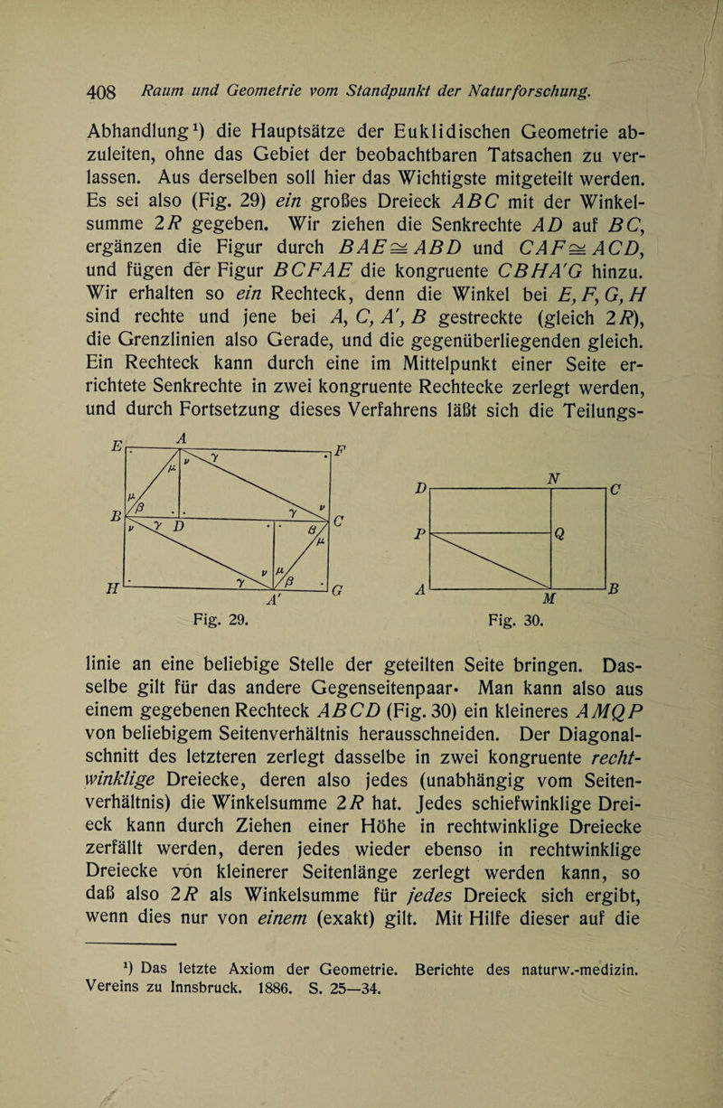 Abhandlung1) die Hauptsätze der Euklidischen Geometrie ab¬ zuleiten, ohne das Gebiet der beobachtbaren Tatsachen zu ver¬ lassen. Aus derselben soll hier das Wichtigste mitgeteilt werden. Es sei also (Fig. 29) ein großes Dreieck ABC mit der Winkel¬ summe 2R gegeben. Wir ziehen die Senkrechte AD auf BC, ergänzen die Figur durch BAE^ABD und CAF^ACD, und fügen der Figur BCFAE die kongruente CBHA'G hinzu. Wir erhalten so ein Rechteck, denn die Winkel bei E,F,GyH sind rechte und jene bei A, C, A', B gestreckte (gleich 2/?), die Grenzlinien also Gerade, und die gegenüberliegenden gleich. Ein Rechteck kann durch eine im Mittelpunkt einer Seite er¬ richtete Senkrechte in zwei kongruente Rechtecke zerlegt werden, und durch Fortsetzung dieses Verfahrens läßt sich die Teilungs¬ linie an eine beliebige Stelle der geteilten Seite bringen. Das¬ selbe gilt für das andere Gegenseitenpaar- Man kann also aus einem gegebenen Rechteck AB CD (Fig. 30) ein kleineres AMQP von beliebigem Seitenverhältnis herausschneiden. Der Diagonal¬ schnitt des letzteren zerlegt dasselbe in zwei kongruente recht¬ winklige Dreiecke, deren also jedes (unabhängig vom Seiten¬ verhältnis) die Winkelsumme 2R hat. Jedes schiefwinklige Drei¬ eck kann durch Ziehen einer Höhe in rechtwinklige Dreiecke zerfällt werden, deren jedes wieder ebenso in rechtwinklige Dreiecke von kleinerer Seitenlänge zerlegt werden kann, so daß also 2R als Winkelsumme für jedes Dreieck sich ergibt, wenn dies nur von einem (exakt) gilt. Mit Hilfe dieser auf die 9 Das letzte Axiom der Geometrie. Berichte des naturw.-medizin. Vereins zu Innsbruck. 1886. S. 25—34.