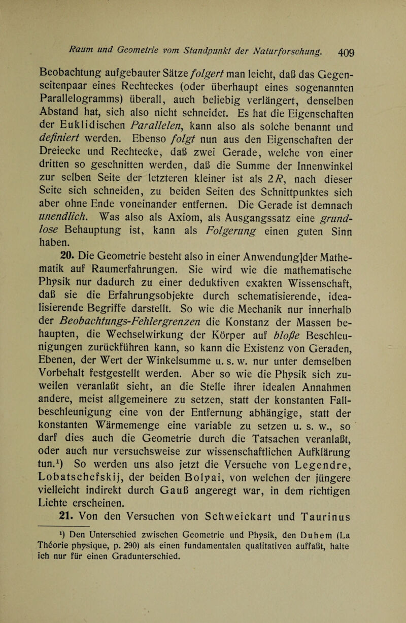 Beobachtung aufgebauter Sätze folgert man leicht, daß das Gegen¬ seitenpaar eines Rechteckes (oder überhaupt eines sogenannten Parallelogramms) überall, auch beliebig verlängert, denselben Abstand hat, sich also nicht schneidet. Es hat die Eigenschaften der Euklidischen Parallelen, kann also als solche benannt und definiert werden. Ebenso folgt nun aus den Eigenschaften der Dreiecke und Rechtecke, daß zwei Gerade, welche von einer dritten so geschnitten werden, daß die Summe der Innenwinkel zur selben Seite der letzteren kleiner ist als 2 R, nach dieser Seite sich schneiden, zu beiden Seiten des Schnittpunktes sich aber ohne Ende voneinander entfernen. Die Gerade ist demnach unendlich. Was also als Axiom, als Ausgangssatz eine grund¬ lose Behauptung ist, kann als Folgerung einen guten Sinn haben. 20. Die Geometrie besteht also in einer Anwendung]der Mathe¬ matik auf Raumerfahrungen. Sie wird wie die mathematische Physik nur dadurch zu einer deduktiven exakten Wissenschaft, daß sie die Erfahrungsobjekte durch schematisierende, idea¬ lisierende Begriffe darstellt. So wie die Mechanik nur innerhalb der Beobachtungs-Fehlergrenzen die Konstanz der Massen be¬ haupten, die Wechselwirkung der Körper auf bloße Beschleu¬ nigungen zurückführen kann, so kann die Existenz von Geraden, Ebenen, der Wert der Winkelsumme u. s. w. nur unter demselben Vorbehalt festgestellt werden. Aber so wie die Physik sich zu¬ weilen veranlaßt sieht, an die Stelle ihrer idealen Annahmen andere, meist allgemeinere zu setzen, statt der konstanten Fall¬ beschleunigung eine von der Entfernung abhängige, statt der konstanten Wärmemenge eine variable zu setzen u. s. w., so darf dies auch die Geometrie durch die Tatsachen veranlaßt, oder auch nur versuchsweise zur wissenschaftlichen Aufklärung tun.1) So werden uns also jetzt die Versuche von Legendre, Lobatschefskij, der beiden Bolyai, von welchen der jüngere vielleicht indirekt durch Gauß angeregt war, in dem richtigen Lichte erscheinen. 21. Von den Versuchen von Schweickart und Taurinus 9 Den Unterschied zwischen Geometrie und Physik, den Du hem (La Theorie physique, p. 290) als einen fundamentalen qualitativen auffaßt, halte ich nur für einen Gradunterschied.