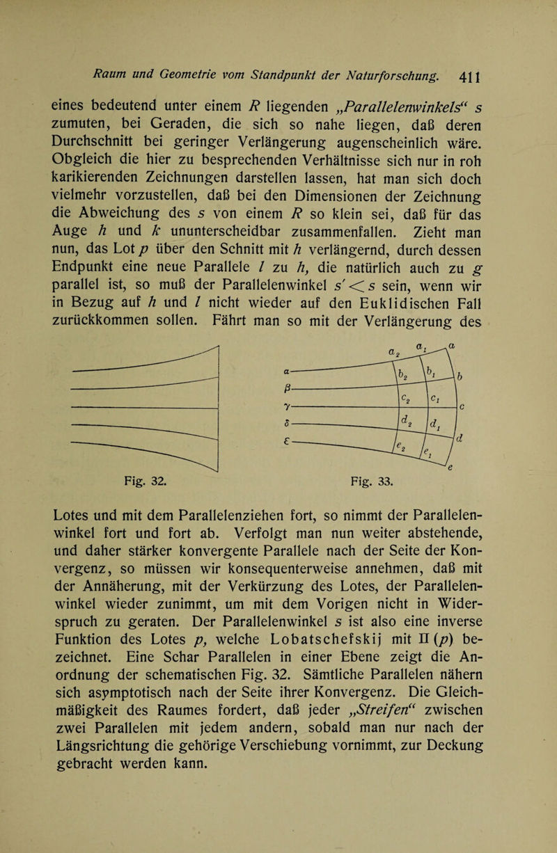 eines bedeutend unter einem R liegenden „Parallelenwinkels“ s zumuten, bei Geraden, die sich so nahe liegen, daß deren Durchschnitt bei geringer Verlängerung augenscheinlich wäre. Obgleich die hier zu besprechenden Verhältnisse sich nur in roh karikierenden Zeichnungen darstellen lassen, hat man sich doch vielmehr vorzustellen, daß bei den Dimensionen der Zeichnung die Abweichung des s von einem R so klein sei, daß für das Auge h und k ununterscheidbar zusammenfallen. Zieht man nun, das Lot p über den Schnitt mit h verlängernd, durch dessen Endpunkt eine neue Parallele l zu h, die natürlich auch zu g parallel ist, so muß der Parallelenwinkel s'<fs sein, wenn wir in Bezug auf h und / nicht wieder auf den Euklidischen Fall zurückkommen sollen. Fährt man so mit der Verlängerung des Lotes und mit dem Parallelenziehen fort, so nimmt der Parallelen¬ winkel fort und fort ab. Verfolgt man nun weiter abstehende, und daher stärker konvergente Parallele nach der Seite der Kon¬ vergenz, so müssen wir konsequenterweise annehmen, daß mit der Annäherung, mit der Verkürzung des Lotes, der Parallelen¬ winkel wieder zunimmt, um mit dem Vorigen nicht in Wider¬ spruch zu geraten. Der Parallelenwinkel s ist also eine inverse Funktion des Lotes p, welche Lobatschefskij mit II (p) be¬ zeichnet. Eine Schar Parallelen in einer Ebene zeigt die An¬ ordnung der schematischen Fig. 32. Sämtliche Parallelen nähern sich asymptotisch nach der Seite ihrer Konvergenz. Die Gleich¬ mäßigkeit des Raumes fordert, daß jeder „Streifen“ zwischen zwei Parallelen mit jedem andern, sobald man nur nach der Längsrichtung die gehörige Verschiebung vornimmt, zur Deckung gebracht werden kann.