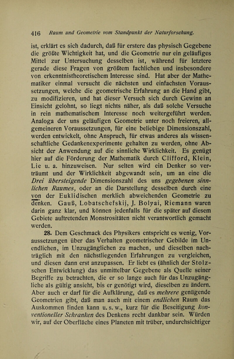 ist, erklärt es sich dadurch, daß für erstere das physisch Gegebene die größte Wichtigkeit hat, und die Geometrie nur ein geläufiges Mittel zur Untersuchung desselben ist, während für letztere gerade diese Fragen von größtem fachlichen und insbesondere von erkenntnistheoretischem Interesse sind. Hat aber der Mathe¬ matiker einmal versucht die nächsten und einfachsten Voraus¬ setzungen, welche die geometrische Erfahrung an die Hand gibt, zu modifizieren, und hat dieser Versuch sich durch Gewinn an Einsicht gelohnt, so liegt nichts näher, als daß solche Versuche in rein mathematischem Interesse noch weitergeführt werden. Analoga der uns geläufigen Geometrie unter noch freieren, all¬ gemeineren Voraussetzungen, für eine beliebige Dimensionszahl, werden entwickelt, ohne Anspruch, für etwas anderes als wissen¬ schaftliche Gedankenexperimente gehalten zu werden, ohne Ab¬ sicht der Anwendung auf die sinnliche Wirklichkeit. Es genügt hier auf die Förderung der Mathematik durch Clifford, Klein, Lie u. a. hinzuweisen. Nur selten wird ein Denker so ver¬ träumt und der Wirklichkeit abgewandt sein, um an eine die Drei übersteigende Dimensionszahl des uns gegebenen sinn¬ lichen Raumes, oder an die Darstellung desselben durch eine von der Euklidischen merklich abweichenden Geometrie zu denken. Gauß, Lobatschefskij, J. Bolyai, Riemann waren darin ganz klar, und können jedenfalls für die später auf diesem Gebiete auftretenden Monstrositäten nicht verantwortlich gemacht werden. 28. Dem Geschmack des Physikers entspricht es wenig, Vor¬ aussetzungen über das Verhalten geometrischer Gebilde im Un¬ endlichen, im Unzugänglichen zu machen, und dieselben nach¬ träglich mit den nächstliegenden Erfahrungen zu vergleichen, und diesen dann erst anzupassen. Er liebt es (ähnlich der Stolz- schen Entwicklung) das unmittelbar Gegebene als Quelle seiner Begriffe zu betrachten, die er so lange auch für das Unzugäng¬ liche als gültig ansieht, bis er genötigt wird, dieselben zu ändern. Aber auch er darf für die Aufklärung, daß es mehrere genügende Geometrien gibt, daß man auch mit einem endlichen Raum das Auskommen finden kann u. s. w., kurz für die Beseitigung kon¬ ventioneller Schranken des Denkens recht dankbar sein. Würden wir, auf der Oberfläche eines Planeten mit trüber, undurchsichtiger