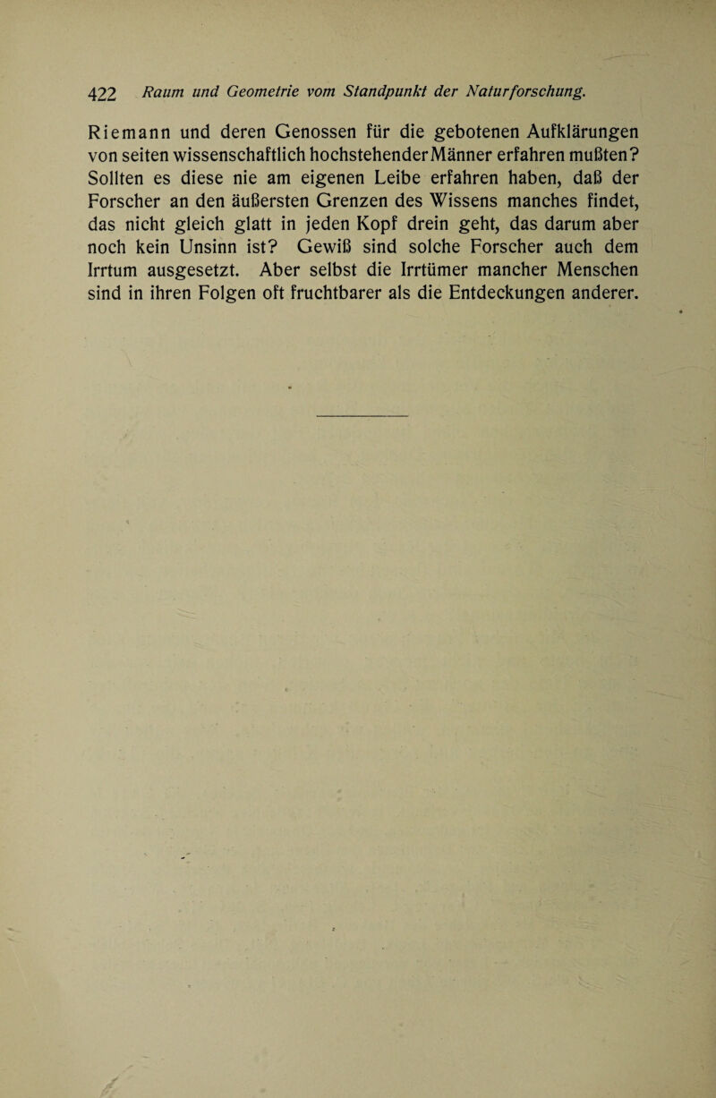 Riemann und deren Genossen für die gebotenen Aufklärungen von seiten wissenschaftlich hochstehenderMänner erfahren mußten? Sollten es diese nie am eigenen Leibe erfahren haben, daß der Forscher an den äußersten Grenzen des Wissens manches findet, das nicht gleich glatt in jeden Kopf drein geht, das darum aber noch kein Unsinn ist? Gewiß sind solche Forscher auch dem Irrtum ausgesetzt. Aber selbst die Irrtümer mancher Menschen sind in ihren Folgen oft fruchtbarer als die Entdeckungen anderer.