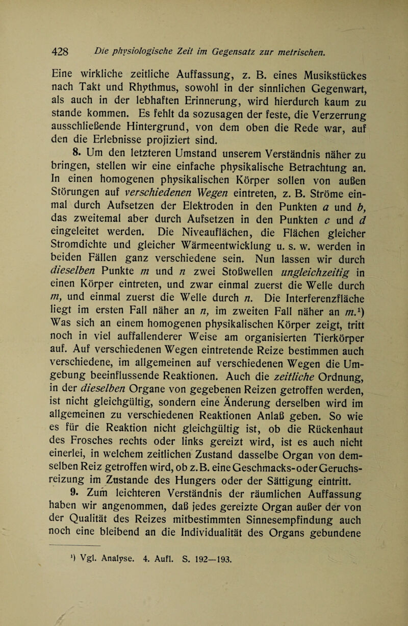 Eine wirkliche zeitliche Auffassung, z. B. eines Musikstückes nach Takt und Rhythmus, sowohl in der sinnlichen Gegenwart, als auch in der lebhaften Erinnerung, wird hierdurch kaum zu stände kommen. Es fehlt da sozusagen der feste, die Verzerrung ausschließende Hintergrund, von dem oben die Rede war, auf den die Erlebnisse projiziert sind. 8. Um den letzteren Umstand unserem Verständnis näher zu bringen, stellen wir eine einfache physikalische Betrachtung an. In einen homogenen physikalischen Körper sollen von außen Störungen auf verschiedenen Wegen eintreten, z. B. Ströme ein¬ mal durch Aufsetzen der Elektroden in den Punkten a und b, das zweitemal aber durch Aufsetzen in den Punkten c und d eingeleitet werden. Die Niveauflächen, die Flächen gleicher Stromdichte und gleicher Wärmeentwicklung u. s. w. werden in beiden Fällen ganz verschiedene sein. Nun lassen wir durch dieselben Punkte m und n zwei Stoßwellen ungleichzeitig in einen Körper eintreten, und zwar einmal zuerst die Welle durch m, und einmal zuerst die Welle durch n. Die Interferenzfläche liegt im ersten Fall näher an n, im zweiten Fall näher an m.1) Was sich an einem homogenen physikalischen Körper zeigt, tritt noch in viel auffallenderer Weise am organisierten Tierkörper auf. Auf verschiedenen Wegen eintretende Reize bestimmen auch verschiedene, im allgemeinen auf verschiedenen Wegen die Um¬ gebung beeinflussende Reaktionen. Auch die zeitliche Ordnung, in der dieselben Organe von gegebenen Reizen getroffen werden, ist nicht gleichgültig, sondern eine Änderung derselben wird im allgemeinen zu verschiedenen Reaktionen Anlaß geben. So wie es für die Reaktion nicht gleichgültig ist, ob die Rückenhaut des Frosches rechts oder links gereizt wird, ist es auch nicht einerlei, in welchem zeitlichen Zustand dasselbe Organ von dem¬ selben Reiz getroffen wird, ob z.B. eine Geschmacks-oder Geruchs¬ reizung im Zustande des Hungers oder der Sättigung eintritt. 9. Zum leichteren Verständnis der räumlichen Auffassung haben wir angenommen, daß jedes gereizte Organ außer der von der Qualität des Reizes mitbestimmten Sinnesempfindung auch noch eine bleibend an die Individualität des Organs gebundene J) Vgl. Analyse. 4. Aufl. S. 192—193.