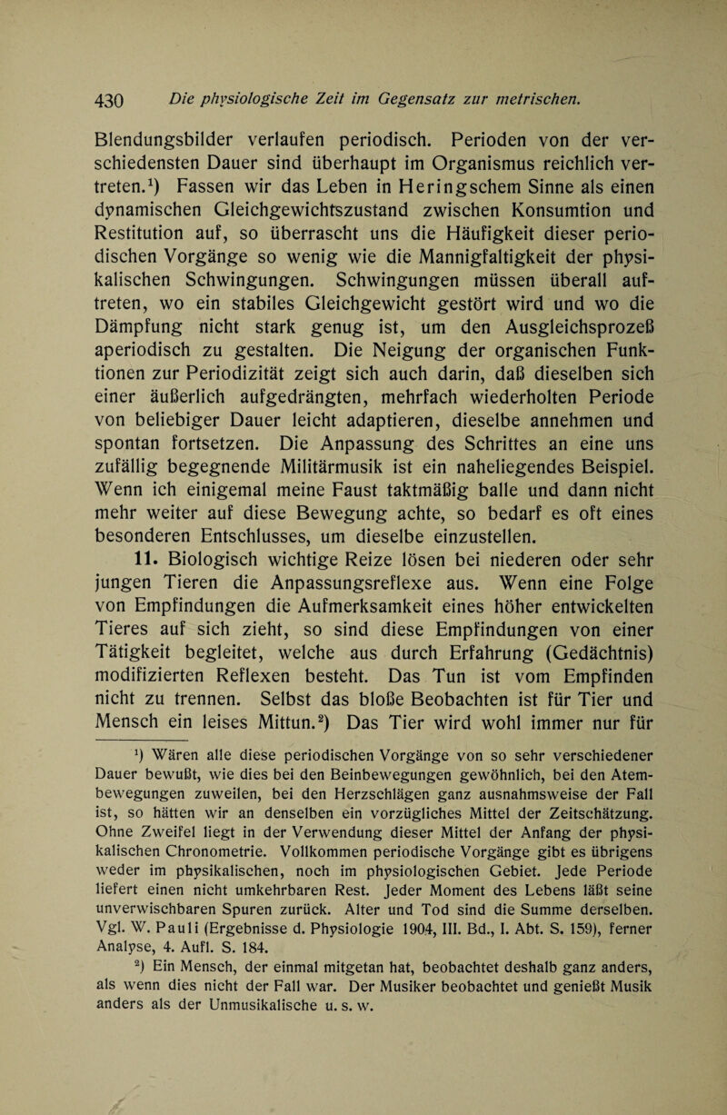 Blendungsbilder verlaufen periodisch. Perioden von der ver¬ schiedensten Dauer sind überhaupt im Organismus reichlich ver¬ treten.1) Fassen wir das Leben in Heringschem Sinne als einen dynamischen Gleichgewichtszustand zwischen Konsumtion und Restitution auf, so überrascht uns die Häufigkeit dieser perio¬ dischen Vorgänge so wenig wie die Mannigfaltigkeit der physi¬ kalischen Schwingungen. Schwingungen müssen überall auf- treten, wo ein stabiles Gleichgewicht gestört wird und wo die Dämpfung nicht stark genug ist, um den Ausgleichsprozeß aperiodisch zu gestalten. Die Neigung der organischen Funk¬ tionen zur Periodizität zeigt sich auch darin, daß dieselben sich einer äußerlich aufgedrängten, mehrfach wiederholten Periode von beliebiger Dauer leicht adaptieren, dieselbe annehmen und spontan fortsetzen. Die Anpassung des Schrittes an eine uns zufällig begegnende Militärmusik ist ein naheliegendes Beispiel. Wenn ich einigemal meine Faust taktmäßig balle und dann nicht mehr weiter auf diese Bewegung achte, so bedarf es oft eines besonderen Entschlusses, um dieselbe einzustellen. 11. Biologisch wichtige Reize lösen bei niederen oder sehr jungen Tieren die Anpassungsreflexe aus. Wenn eine Folge von Empfindungen die Aufmerksamkeit eines höher entwickelten Tieres auf sich zieht, so sind diese Empfindungen von einer Tätigkeit begleitet, welche aus durch Erfahrung (Gedächtnis) modifizierten Reflexen besteht. Das Tun ist vom Empfinden nicht zu trennen. Selbst das bloße Beobachten ist für Tier und Mensch ein leises Mittun.2) Das Tier wird wohl immer nur für *) Wären alle diese periodischen Vorgänge von so sehr verschiedener Dauer bewußt, wie dies bei den Beinbewegungen gewöhnlich, bei den Atem¬ bewegungen zuweilen, bei den Herzschlägen ganz ausnahmsweise der Fall ist, so hätten wir an denselben ein vorzügliches Mittel der Zeitsehätzung. Ohne Zweifel liegt in der Verwendung dieser Mittel der Anfang der physi¬ kalischen Chronometrie. Vollkommen periodische Vorgänge gibt es übrigens weder im physikalischen, noch im physiologischen Gebiet. Jede Periode liefert einen nicht umkehrbaren Rest. Jeder Moment des Lebens läßt seine unverwischbaren Spuren zurück. Alter und Tod sind die Summe derselben. Vgl. W. Pauli (Ergebnisse d. Physiologie 1904, III. Bd., I. Abt. S. 159), ferner Analyse, 4. Aufl. S. 184. 2) Ein Mensch, der einmal mitgetan hat, beobachtet deshalb ganz anders, als wenn dies nicht der Fall war. Der Musiker beobachtet und genießt Musik anders als der Unmusikalische u. s. w.