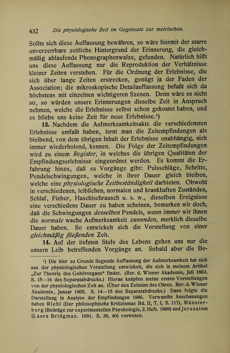 Sollte sich diese Auffassung bewähren, so wäre hiermit der starre unverzerrbare zeitliche Hintergrund der Erinnerung, die gleich¬ mäßig ablaufende Phonographenwalze, gefunden. Natürlich hilft uns diese Auffassung nur die Reproduktion der Verhältnisse kleiner Zeiten verstehen. Für die Ordnung der Erlebnisse, die sich über lange Zeiten erstrecken, genügt ja der Faden der Association; die mikroskopische Detailauffassung befaßt sich da höchstens mit einzelnen wichtigeren Szenen. Denn wäre es nicht so, so würden unsere Erinnerungen dieselbe Zeit in Anspruch nehmen, welche die Erlebnisse selbst schon gekostet haben, und es bliebe uns keine Zeit für neue Erlebnisse.1) 13. Nachdem die Aufmerksamkeitsakte die verschiedensten Erlebnisse umfaßt haben, lernt man die Zeitempfindungen als bleibend, von dem übrigen Inhalt der Erlebnisse unabhängig, sich immer wiederholend, kennen. Die Folge der Zeitempfindungen wird zu einem Register, in welches die übrigen Qualitäten der Empfindungserlebnisse eingeordnet werden. Es kommt die Er¬ fahrung hinzu, daß es Vorgänge gibt: Pulsschläge, Schritte, Pendelschwingungen, welche in ihrer Dauer gleich bleiben, welche eine physiologische Zeitbeständigkeit darbieten. Obwohl in verschiedenen, leiblichen, normalen und krankhaften Zuständen, Schlaf, Fieber, Haschischrausch u. s. w., dieselben Ereignisse eine verschiedene Dauer zu haben scheinen, bemerken wir doch, daß die Schwingungen desselben Pendels, wann immer wir ihnen die normale wache Aufmerksamkeit zuwenden, merklich dieselbe Dauer haben. So entwickelt sich die Vorstellung von einer gleichmäßig fließenden Zeit. 14. Auf der tiefsten Stufe des Lebens gehen uns nur die unsern Leib betreffenden Vorgänge an. Sobald aber die Be- *) Die hier zu Grunde liegende Auffassung der Aufmerksamkeit hat sich aus der physiologischen Vorstellung entwickelt, die sich in meinem Artikel „Zur Theorie des Gehörorgans“ findet. (Ber. d. Wiener Akademie, Juli 1863. S. 15—16 des Separatabdrucks.) Hieran knüpfen meine ersten Vorstellungen von der physiologischen Zeit an. (Über den Zeitsinn des Ohres. Ber. d. Wiener Akademie, Januar 1865. S. 14—15 des Separatabdrucks.) Dann folgte die Darstellung in Analyse der Empfindungen 1886. Verwandte Anschauungen haben Riehl (Der philosophische Kritizismus Bd. II, T. I, S. 117), Münster¬ berg (Beiträge zur experimentellen Psychologie, 2. Heft. 1889) und Jerusalem (Laura Bridgman. 1891. S. 39, 40) vertreten.