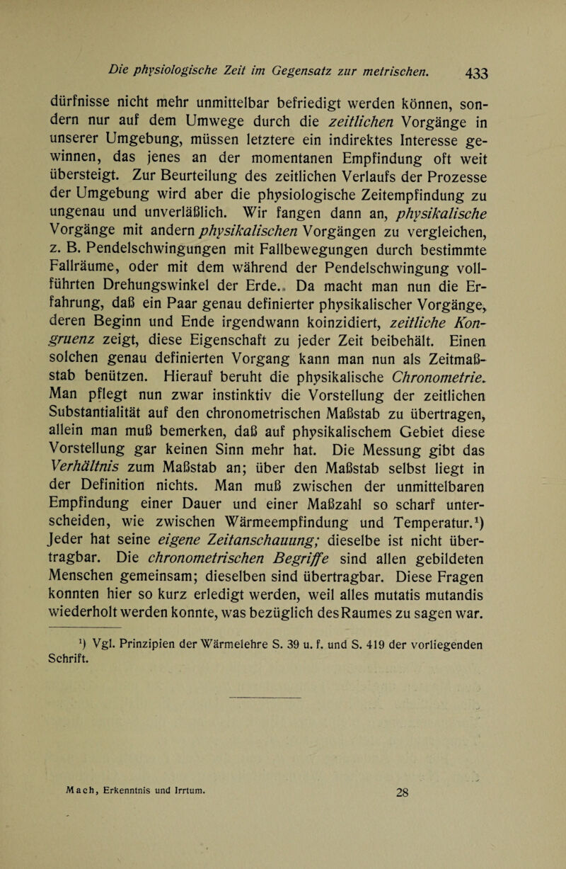 dürfnisse nicht mehr unmittelbar befriedigt werden können, son¬ dern nur auf dem Umwege durch die zeitlichen Vorgänge in unserer Umgebung, müssen letztere ein indirektes Interesse ge¬ winnen, das jenes an der momentanen Empfindung oft weit übersteigt. Zur Beurteilung des zeitlichen Verlaufs der Prozesse der Umgebung wird aber die physiologische Zeitempfindung zu ungenau und unverläßlich. Wir fangen dann an, physikalische Vorgänge mit andern physikalischen Vorgängen zu vergleichen, z. B. Pendelschwingungen mit Fallbewegungen durch bestimmte Fallräume, oder mit dem während der Pendelschwingung voll¬ führten Drehungswinkel der Erde.. Da macht man nun die Er¬ fahrung, daß ein Paar genau definierter physikalischer Vorgänge, deren Beginn und Ende irgendwann koinzidiert, zeitliche Kon¬ gruenz zeigt, diese Eigenschaft zu jeder Zeit beibehält. Einen solchen genau definierten Vorgang kann man nun als Zeitmaß¬ stab benützen. Hierauf beruht die physikalische Chronometrie. Man pflegt nun zwar instinktiv die Vorstellung der zeitlichen Substantialität auf den chronometrischen Maßstab zu übertragen, allein man muß bemerken, daß auf physikalischem Gebiet diese Vorstellung gar keinen Sinn mehr hat. Die Messung gibt das Verhältnis zum Maßstab an; über den Maßstab selbst liegt in der Definition nichts. Man muß zwischen der unmittelbaren Empfindung einer Dauer und einer Maßzahl so scharf unter¬ scheiden, wie zwischen Wärmeempfindung und Temperatur.1) Jeder hat seine eigene Zeitanschauung; dieselbe ist nicht über¬ tragbar. Die chronometrischen Begriffe sind allen gebildeten Menschen gemeinsam; dieselben sind übertragbar. Diese Fragen konnten hier so kurz erledigt werden, weil alles mutatis mutandis wiederholt werden konnte, was bezüglich des Raumes zu sagen war. *) Vgl. Prinzipien der Wärmelehre S. 39 u. f. und S. 419 der vorliegenden Schrift. Mach, Erkenntnis und Irrtum. 28