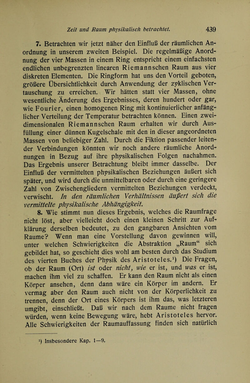 7. Betrachten wir jetzt näher den Einfluß der räumlichen An¬ ordnung in unserem zweiten Beispiel. Die regelmäßige Anord¬ nung der vier Massen in einem Ring entspricht einem einfachsten endlichen unbegrenzten linearen Riemannschen Raum aus vier diskreten Elementen. Die Ringform hat uns den Vorteil geboten, größere Übersichtlichkeit durch Anwendung der zyklischen Ver¬ tauschung zu erreichen. Wir hätten statt vier Massen, ohne wesentliche Änderung des Ergebnisses, deren hundert oder gar, wie Fourier, einen homogenen Ring mit kontinuierlicher anfäng¬ licher Verteilung der Temperatur betrachten können. Einen zwei¬ dimensionalen Riemannschen Raum erhalten wir durch Aus¬ füllung einer dünnen Kugelschale mit den in dieser angeordneten Massen von beliebiger Zahl. Durch die Fiktion passender leiten¬ der Verbindungen könnten wir noch andere räumliche Anord¬ nungen in Bezug auf ihre physikalischen Folgen nachahmen. Das Ergebnis unserer Betrachtung bleibt immer dasselbe. Der Einfluß der vermittelten physikalischen Beziehungen äußert sich später, und wird durch die unmittelbaren oder durch eine geringere Zahl von Zwischengliedern vermittelten Beziehungen verdeckt, verwischt. In den räumlichen Verhältnissen äußert sich die vermittelte physikalische Abhängigkeit. 8. Wie stimmt nun dieses Ergebnis, welches die Raumfrage nicht löst, aber vielleicht doch einen kleinen Schritt zur Auf¬ klärung derselben bedeutet, zu den gangbaren Ansichten vom Raume? Wenn man eine Vorstellung davon gewinnen will, unter welchen Schwierigkeiten die Abstraktion „Raum“ sich gebildet hat, so geschieht dies wohl am besten durch das Studium des vierten Buches der Physik des Aristoteles.1) Die Fragen, ob der Raum (Ort) ist oder nicht, wie er ist, und was er ist, machen ihm viel zu schaffen. Er kann den Raum nicht als einen Körper ansehen, denn dann wäre ein Körper im andern. Er vermag aber den Raum auch nicht von der Körperlichkeit zu trennen, denn der Ort eines Körpers ist ihm das, was letzteren umgibt, einschließt. Daß wir nach dem Raume nicht fragen würden, wenn keine Bewegung wäre, hebt Aristoteles hervor. Alle Schwierigkeiten der Raumauffassung finden sich natürlich J) Insbesondere Kap. 1—9.