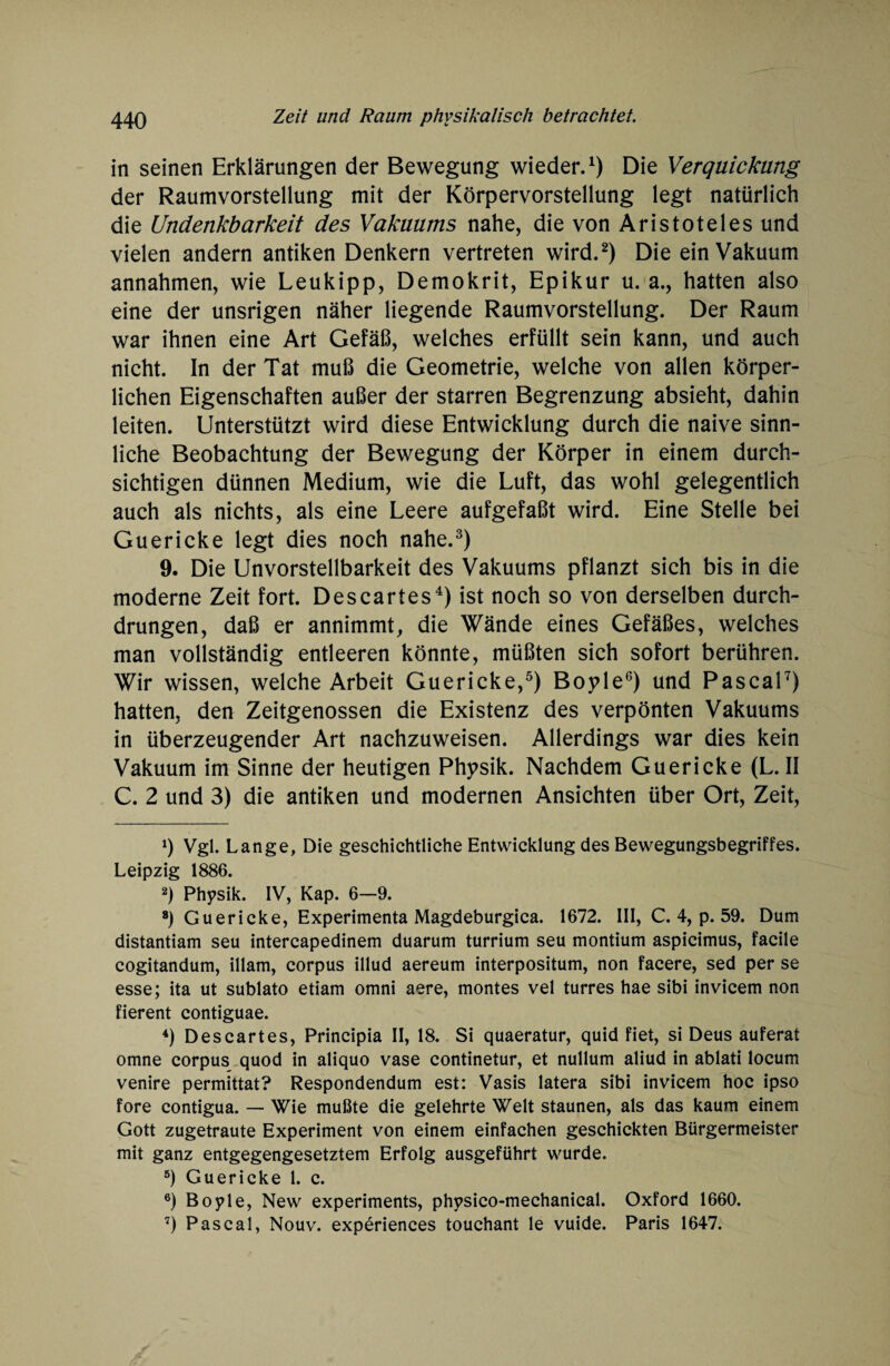 in seinen Erklärungen der Bewegung wieder.1) Die Verquickung der Raumvorstellung mit der Körpervorstellung legt natürlich die Undenkbarkeit des Vakuums nahe, die von Aristoteles und vielen andern antiken Denkern vertreten wird.2) Die ein Vakuum annahmen, wie Leukipp, Demokrit, Epikur u. a., hatten also eine der unsrigen näher liegende Raumvorstellung. Der Raum war ihnen eine Art Gefäß, welches erfüllt sein kann, und auch nicht. In der Tat muß die Geometrie, welche von allen körper¬ lichen Eigenschaften außer der starren Begrenzung absieht, dahin leiten. Unterstützt wird diese Entwicklung durch die naive sinn¬ liche Beobachtung der Bewegung der Körper in einem durch¬ sichtigen dünnen Medium, wie die Luft, das wohl gelegentlich auch als nichts, als eine Leere aufgefaßt wird. Eine Stelle bei Guericke legt dies noch nahe.3) 9. Die Unvorstellbarkeit des Vakuums pflanzt sich bis in die moderne Zeit fort. Descartes4) ist noch so von derselben durch¬ drungen, daß er annimmt, die Wände eines Gefäßes, welches man vollständig entleeren könnte, müßten sich sofort berühren. Wir wissen, welche Arbeit Guericke,5) Boyle6) und Pascal7) hatten, den Zeitgenossen die Existenz des verpönten Vakuums in überzeugender Art nachzuweisen. Allerdings war dies kein Vakuum im Sinne der heutigen Physik. Nachdem Guericke (L. II C. 2 und 3) die antiken und modernen Ansichten über Ort, Zeit, 0 Vgl. Lange, Die geschichtliche Entwicklung des Bewegungsbegriffes. Leipzig 1886. 2) Physik. IV, Kap. 6—9. 8) Guericke, Experimenta Magdeburgica. 1672. III, C. 4, p. 59. Dum distantiam seu intercapedinem duarum turrium seu montium aspicimus, facile cogitandum, illam, corpus illud aereum interpositum, non facere, sed per se esse; ita ut sublato etiam omni aere, montes vel turres hae sibi invicem non fierent contiguae. 4) Descartes, Principia II, 18. Si quaeratur, quid fiet, si Deus auferat omne corpus quod in aliquo vase continetur, et nullum aliud in ablati locum venire permittat? Respondendum est: Vasis latera sibi invicem hoc ipso fore contigua. — Wie mußte die gelehrte Welt staunen, als das kaum einem Gott zugetraute Experiment von einem einfachen geschickten Bürgermeister mit ganz entgegengesetztem Erfolg ausgeführt wurde. 5) Guericke 1. c. 6) Boyle, New experiments, physico-mechanical. Oxford 1660. 7) Pascal, Nouv. experiences touchant le vuide. Paris 1647.