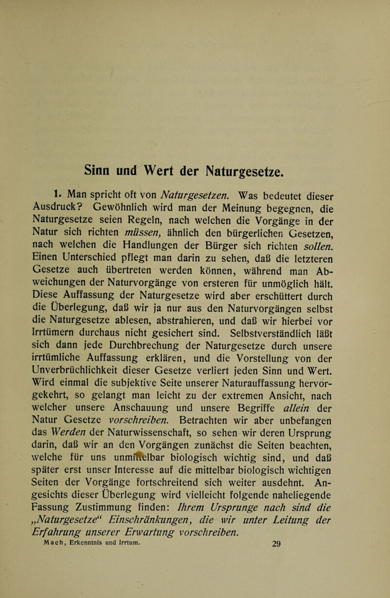 Sinn und Wert der Naturgesetze. 1. Man spricht oft von Naturgesetzen. Was bedeutet dieser Ausdruck? Gewöhnlich wird man der Meinung begegnen, die Naturgesetze seien Regeln, nach welchen die Vorgänge in der Natur sich richten müssen, ähnlich den bürgerlichen Gesetzen, nach welchen die Handlungen der Bürger sich richten sollen. Einen Unterschied pflegt man darin zu sehen, daß die letzteren Gesetze auch übertreten werden können, während man Ab¬ weichungen der Naturvorgänge von ersteren für unmöglich hält. Diese Auffassung der Naturgesetze wird aber erschüttert durch die Überlegung, daß wir ja nur aus den Naturvorgängen selbst die Naturgesetze ablesen, abstrahieren, und daß wir hierbei vor Irrtümern durchaus nicht gesichert sind. Selbstverständlich läßt sich dann jede Durchbrechung der Naturgesetze durch unsere irrtümliche Auffassung erklären, und die Vorstellung von der Unverbrüchlichkeit dieser Gesetze verliert jeden Sinn und Wert. Wird einmal die subjektive Seite unserer Naturauffassung hervor¬ gekehrt, so gelangt man leicht zu der extremen Ansicht, nach welcher unsere Anschauung und unsere Begriffe allein der Natur Gesetze vorschreiben. Betrachten wir aber unbefangen das Werden der Naturwissenschaft, so sehen wir deren Ursprung darin, daß wir an den Vorgängen zunächst die Seiten beachten, welche für uns unmi#elbar biologisch wichtig sind, und daß später erst unser Interesse auf die mittelbar biologisch wichtigen Seiten der Vorgänge fortschreitend sich weiter ausdehnt. An¬ gesichts dieser Überlegung wird vielleicht folgende naheliegende Fassung Zustimmung finden: Ihrem Ursprünge nach sind die „Naturgesetze“ Einschränkungen, die wir unter Leitung der Erfahrung unserer Erwartung vorschreiben. Mach, Erkenntnis und Irrtum. 29